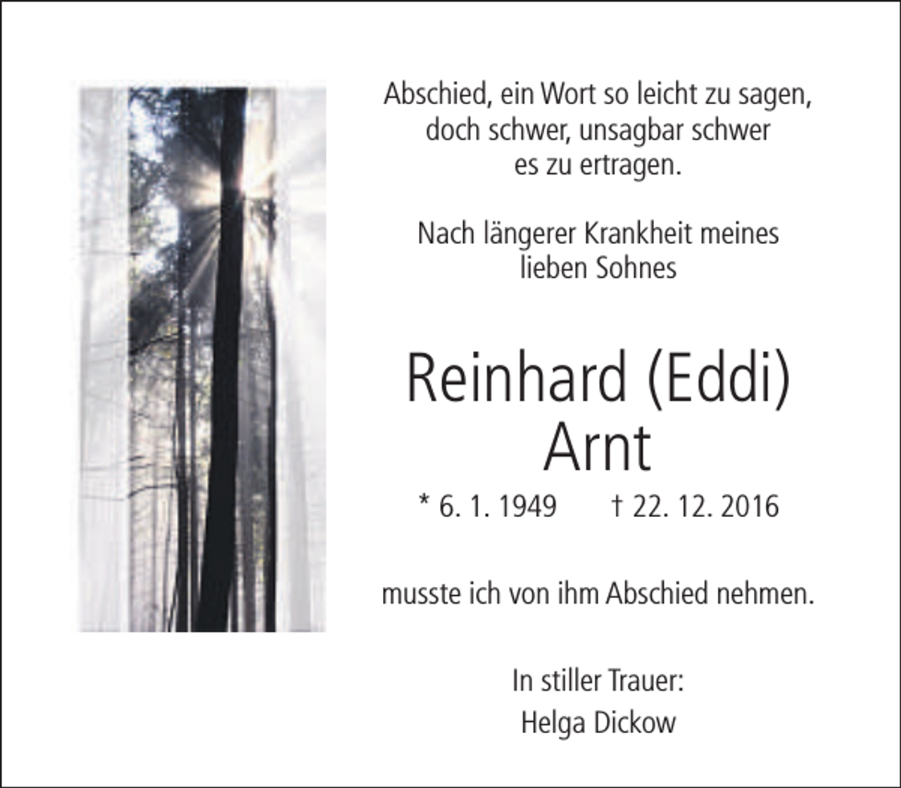 <p>Abschied, ein Wort so leicht zu sagen,<br />doch schwer, unsagbar schwer<br />es zu ertragen.<br />Nach längerer Krankheit meines<br />lieben Sohnes</p><p>Reinhard (Eddi)<br />Arnt<br />* 6. 1. 1949</p><p>† 22. 12. 2016</p><p>musste ich von ihm Abschied nehmen.<br />In stiller Trauer:<br />Helga Dickow</p>