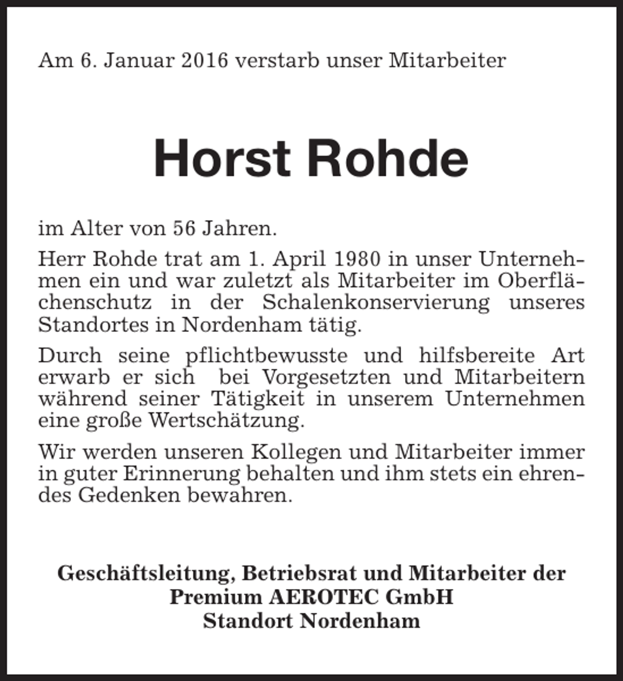<p>Am 6. Januar 2016 verstarb unser Mitarbeiter</p><p>Horst Rohde<br />im Alter von 56 Jahren.<br />Herr Rohde trat am 1. April 1980 in unser Unternehmen ein und war zuletzt als Mitarbeiter im Oberflächenschutz in der Schalenkonservierung unseres<br />Standortes in Nordenham tätig.<br />Durch seine pflichtbewusste und hilfsbereite Art<br />erwarb er sich bei Vorgesetzten und Mitarbeitern<br />während seiner Tätigkeit in unserem Unternehmen<br />eine große Wertschätzung.<br />Wir werden unseren Kollegen und Mitarbeiter immer<br />in guter Erinnerung behalten und ihm stets ein ehrendes Gedenken bewahren.<br />Geschäftsleitung, Betriebsrat und Mitarbeiter der<br />Premium AEROTEC GmbH<br />Standort Nordenham</p>