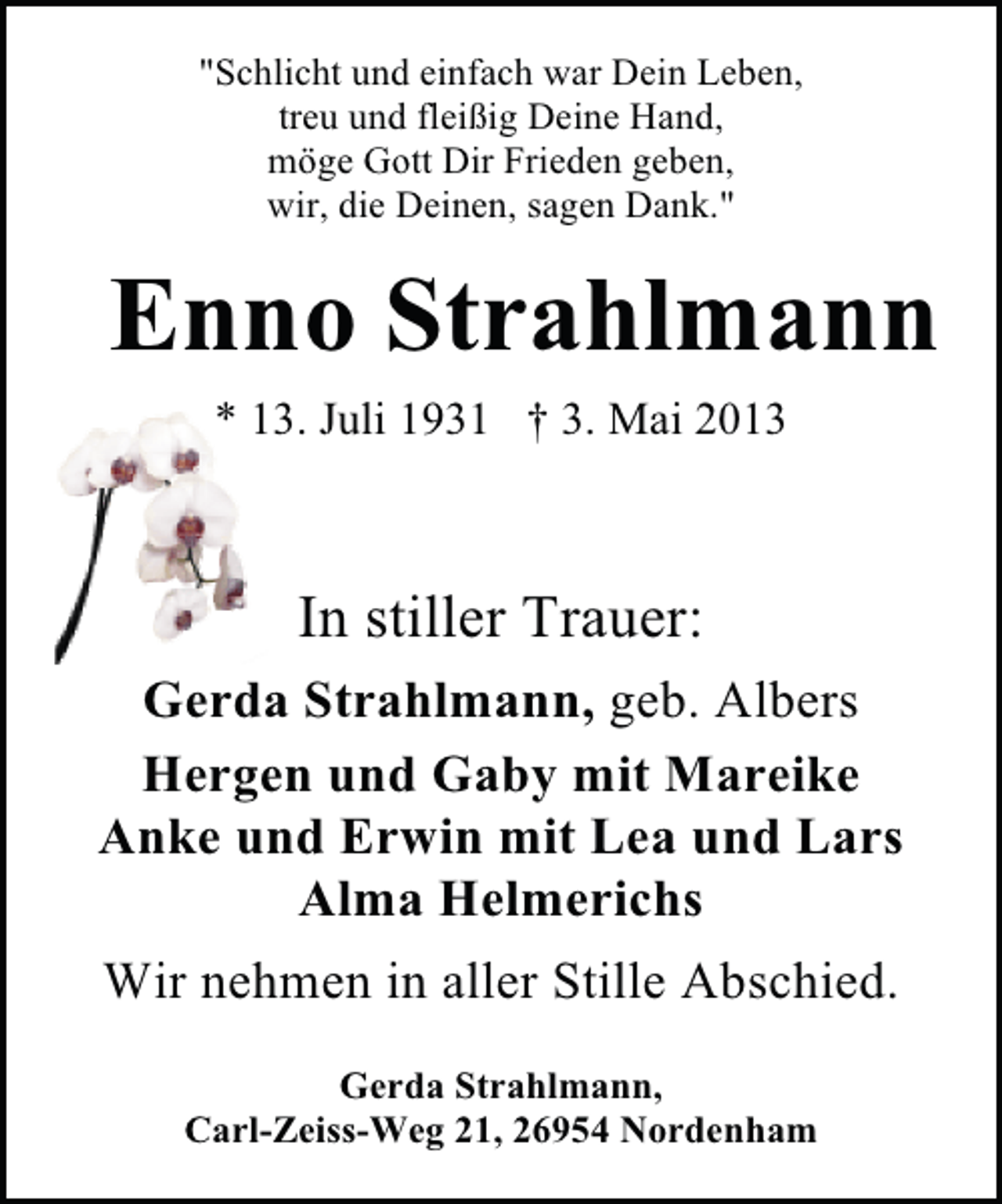<p>"Schlicht und einfach war Dein Leben,<br />treu und fleißig Deine Hand,<br />möge Gott Dir Frieden geben,<br />wir, die Deinen, sagen Dank."</p><p>Enno Strahlmann<br />* 13. Juli 1931 † 3. Mai 2013</p><p>In stiller Trauer:<br />Gerda Strahlmann, geb. Albers<br />Hergen und Gaby mit Mareike<br />Anke und Erwin mit Lea und Lars<br />Alma Helmerichs<br />Wir nehmen in aller Stille Abschied.<br />Gerda Strahlmann,<br />Carl-Zeiss-Weg 21, 26954 Nordenham</p>