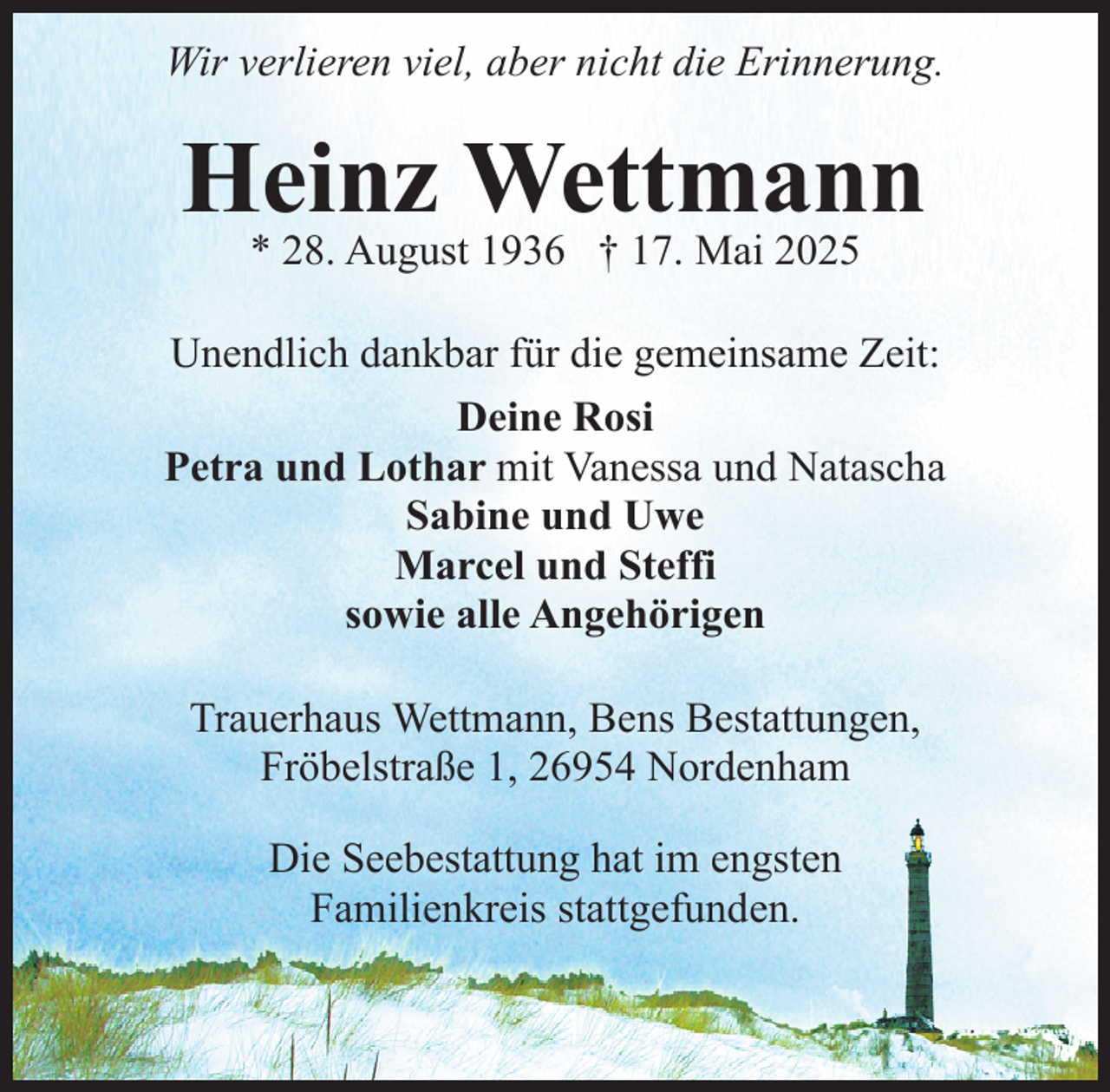 <p>Wir verlieren viel, aber nicht die Erinnerung.</p><p>Heinz Wettmann<br />* 28. August 1936 † 17. Mai 2025</p><p>Unendlich dankbar für die gemeinsame Zeit:<br />Deine Rosi<br />Petra und Lothar mit Vanessa und Natascha<br />Sabine und Uwe<br />Marcel und Steffi<br />sowie alle Angehörigen<br />Trauerhaus Wettmann, Bens Bestattungen,<br />Fröbelstraße 1, 26954 Nordenham<br />Die Seebestattung hat im engsten<br />Familienkreis stattgefunden.</p>