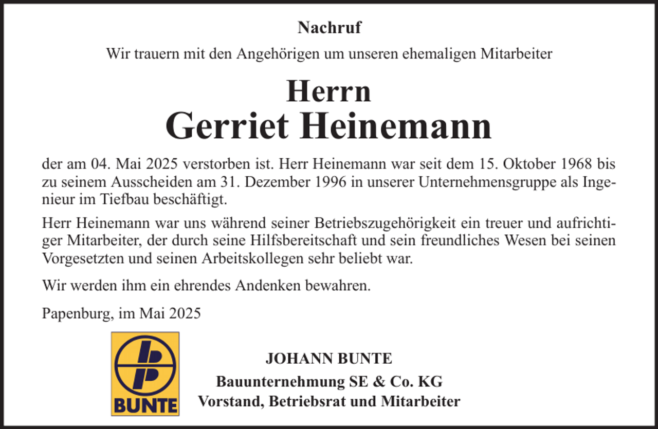 <p>Nachruf<br />Wir trauern mit den Angehörigen um unseren ehemaligen Mitarbeiter</p><p>Herrn</p><p>Gerriet Heinemann<br />der am 04. Mai 2025 verstorben ist. Herr Heinemann war seit dem 15. Oktober 1968 bis<br />zu seinem Ausscheiden am 31. Dezember 1996 in unserer Unternehmensgruppe als Ingenieur im Tiefbau beschäftigt.<br />Herr Heinemann war uns während seiner Betriebszugehörigkeit ein treuer und aufrichtiger Mitarbeiter, der durch seine Hilfsbereitschaft und sein freundliches Wesen bei seinen<br />Vorgesetzten und seinen Arbeitskollegen sehr beliebt war.<br />Wir werden ihm ein ehrendes Andenken bewahren.<br />Papenburg, im Mai 2025<br />JOHANN BUNTE<br />Bauunternehmung SE &amp; Co. KG<br />Vorstand, Betriebsrat und Mitarbeiter</p>