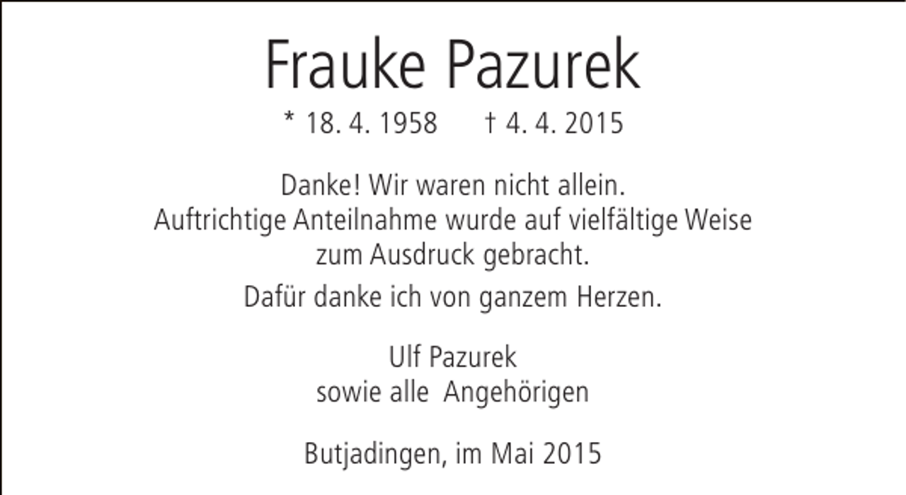 <p>Frauke Pazurek<br />* 18. 4. 1958</p><p>† 4. 4. 2015</p><p>Danke! Wir waren nicht allein.<br />Auftrichtige Anteilnahme wurde auf vielfältige Weise<br />zum Ausdruck gebracht.<br />Dafür danke ich von ganzem Herzen.<br />Ulf Pazurek<br />sowie alle Angehörigen<br />Butjadingen, im Mai 2015</p>