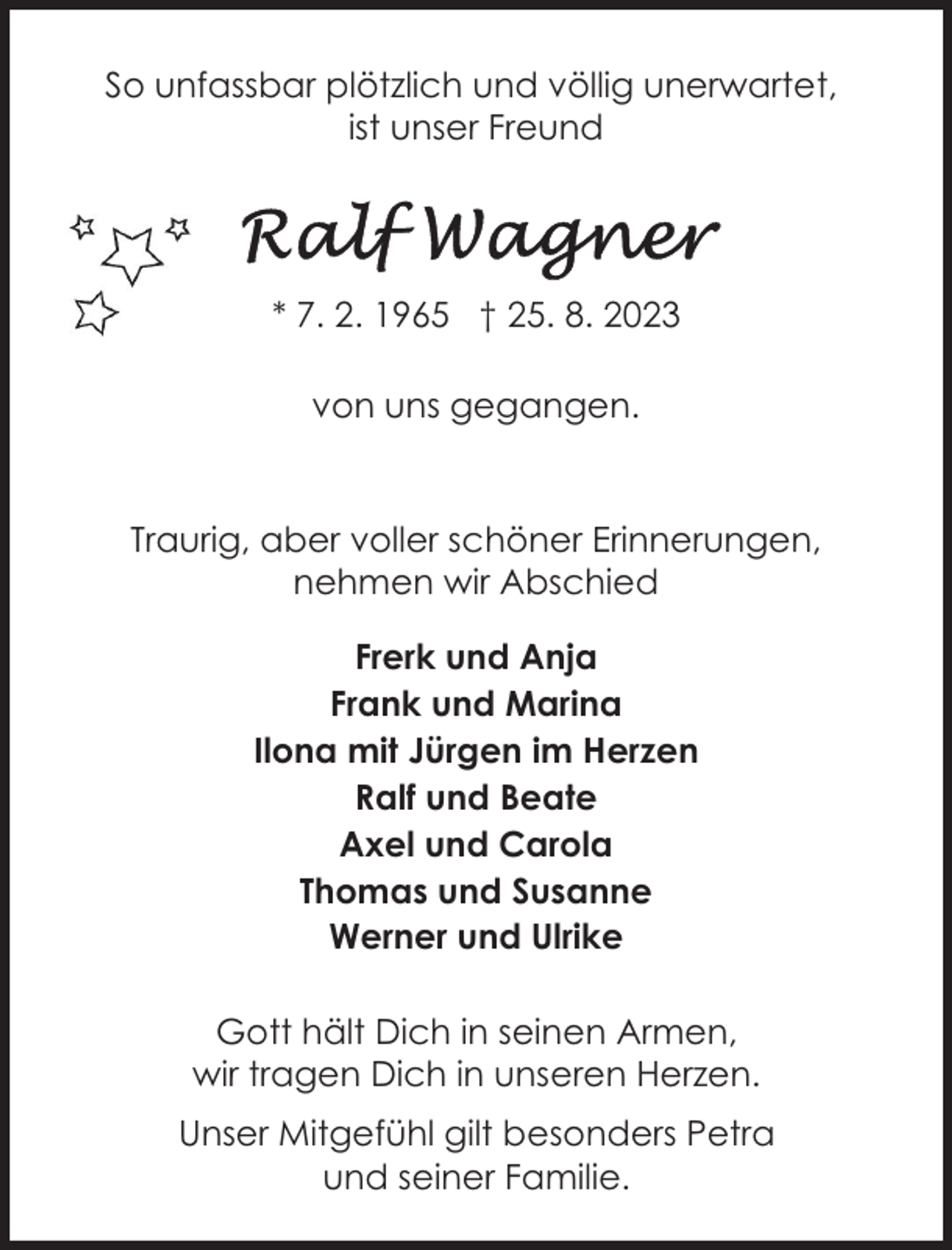 <p>So unfassbar plötzlich und völlig unerwartet,<br />ist unser Freund</p><p>* 7. 2. 1965 † 25. 8. 2023<br />von uns gegangen.</p><p>Traurig, aber voller schöner Erinnerungen,<br />nehmen wir Abschied<br />Frerk und Anja<br />Frank und Marina<br />Ilona mit Jürgen im Herzen<br />Ralf und Beate<br />Axel und Carola<br />Thomas und Susanne<br />Werner und Ulrike<br />Gott hält Dich in seinen Armen,<br />wir tragen Dich in unseren Herzen.<br />Unser Mitgefühl gilt besonders Petra<br />und seiner Familie.</p>
