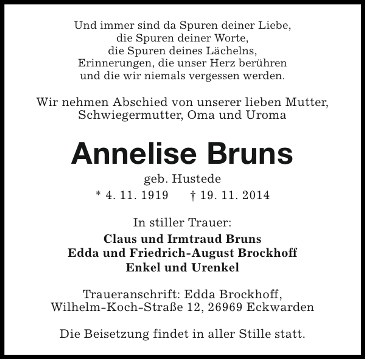 <p>Und immer sind da Spuren deiner Liebe,<br />die Spuren deiner Worte,<br />die Spuren deines Lächelns,<br />Erinnerungen, die unser Herz berühren<br />und die wir niemals vergessen werden.</p><p>Wir nehmen Abschied von unserer lieben Mutter,<br />Schwiegermutter, Oma und Uroma</p><p>Annelise Bruns<br />geb. Hustede<br />* 4. 11. 1919<br />† 19. 11. 2014</p><p>In stiller Trauer:<br />Claus und Irmtraud Bruns<br />Edda und Friedrich-August Brockhoff<br />Enkel und Urenkel<br />Traueranschrift: Edda Brockhoff,<br />Wilhelm-Koch-Straße 12, 26969 Eckwarden<br />Die Beisetzung findet in aller Stille statt.</p>