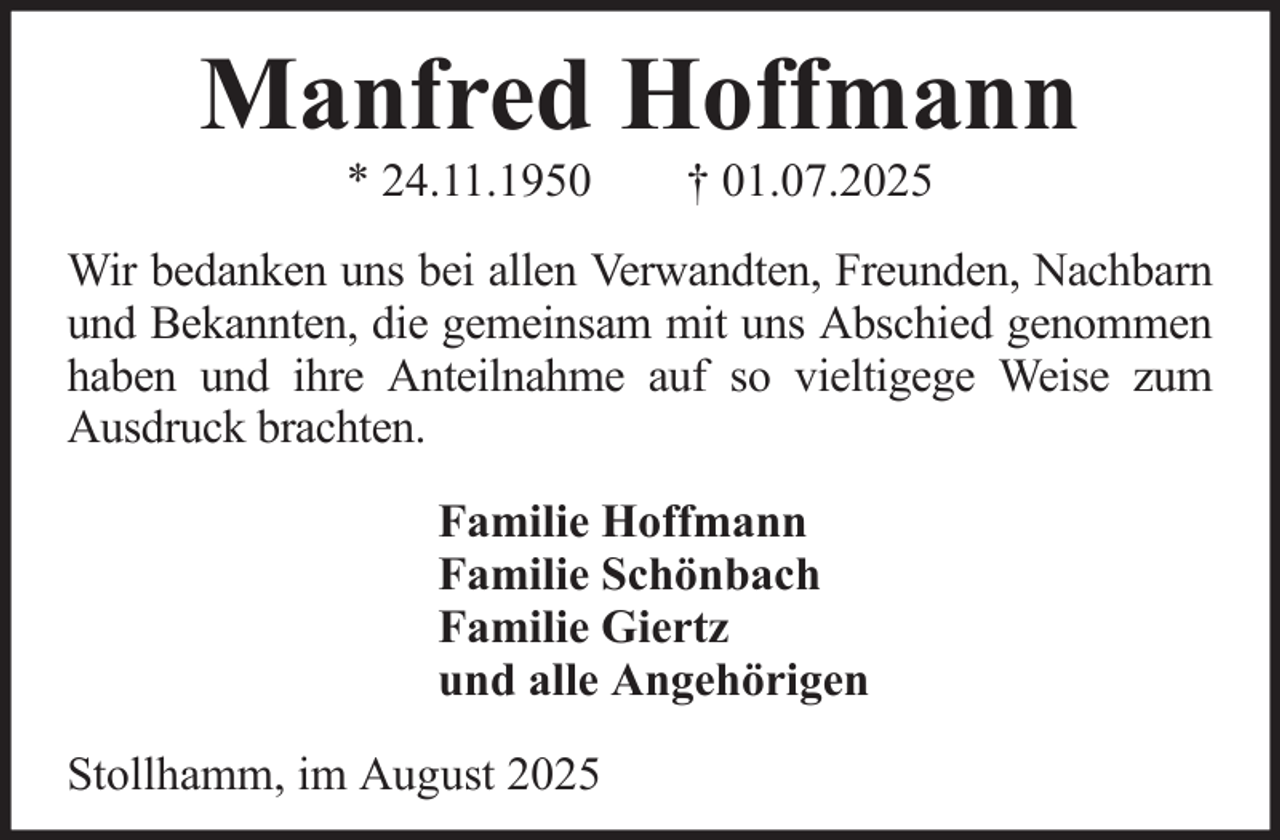<p>Manfred Hoffmann<br />* 24.11.1950</p><p>† 01.07.2025</p><p>Wir bedanken uns bei allen Verwandten, Freunden, Nachbarn<br />und Bekannten, die gemeinsam mit uns Abschied genommen<br />haben und ihre Anteilnahme auf so vieltigege Weise zum<br />Ausdruck brachten.<br />Familie Hoffmann<br />Familie Schönbach<br />Familie Giertz<br />und alle Angehörigen<br />Stollhamm, im August 2025</p>