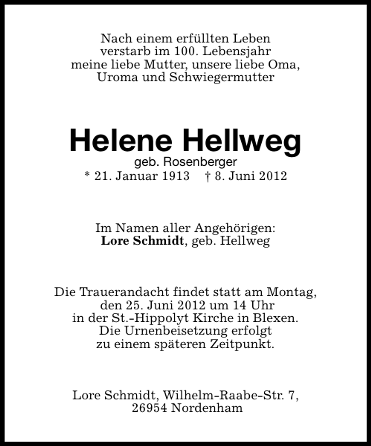<p>Nach einem erfüllten Leben<br />verstarb im 100. Lebensjahr<br />meine liebe Mutter, unsere liebe Oma,<br />Uroma und Schwiegermutter</p><p>Helene Hellweg<br />geb. Rosenberger<br />* 21. Januar 1913</p><p>† 8. Juni 2012</p><p>Im Namen aller Angehörigen:<br />Lore Schmidt, geb. Hellweg</p><p>Die Trauerandacht findet statt am Montag,<br />den 25. Juni 2012 um 14 Uhr<br />in der St.-Hippolyt Kirche in Blexen.<br />Die Urnenbeisetzung erfolgt<br />zu einem späteren Zeitpunkt.</p><p>Lore Schmidt, Wilhelm-Raabe-Str. 7,<br />26954 Nordenham</p>