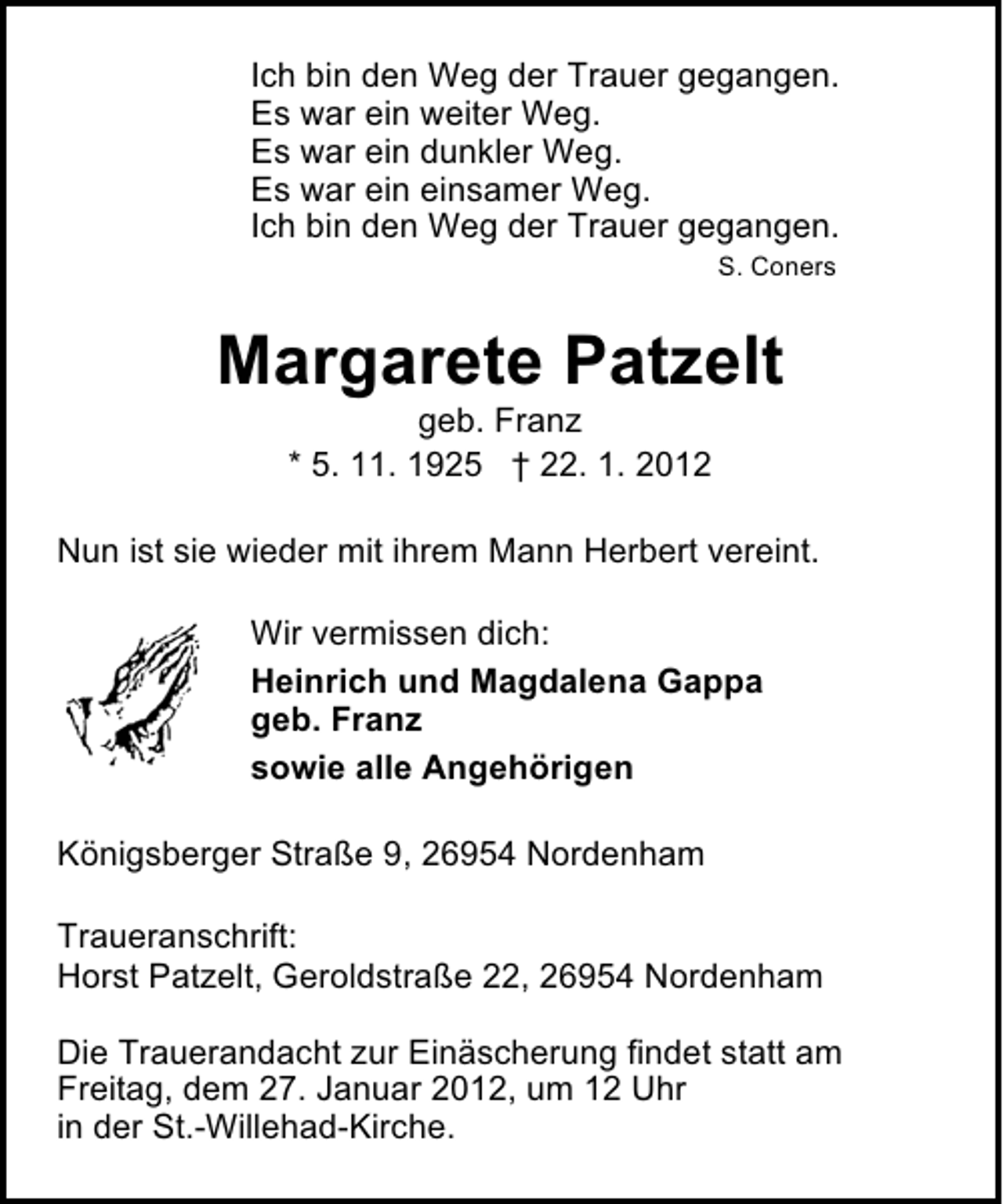 <p>Ich bin den Weg der Trauer gegangen.<br />Es war ein weiter Weg.<br />Es war ein dunkler Weg.<br />Es war ein einsamer Weg.<br />Ich bin den Weg der Trauer gegangen.<br />S. Coners</p><p>Margarete Patzelt<br />geb. Franz<br />* 5. 11. 1925 † 22. 1. 2012<br />Nun ist sie wieder mit ihrem Mann Herbert vereint.<br />Wir vermissen dich:<br />Heinrich und Magdalena Gappa<br />geb. Franz<br />sowie alle Angehörigen<br />Königsberger Straße 9, 26954 Nordenham<br />Traueranschrift:<br />Horst Patzelt, Geroldstraße 22, 26954 Nordenham<br />Die Trauerandacht zur Einäscherung findet statt am<br />Freitag, dem 27. Januar 2012, um 12 Uhr<br />in der St.-Willehad-Kirche.</p>