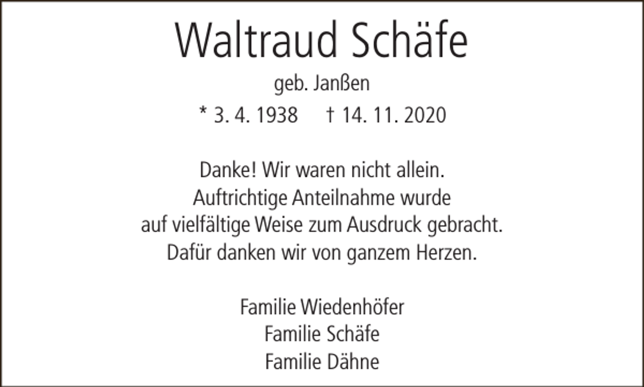 <p>Waltraud Schäfe<br />geb. Janßen<br />* 3. 4. 1938 † 14. 11. 2020</p><p>Danke! Wir waren nicht allein.<br />Auftrichtige Anteilnahme wurde<br />auf vielfältige Weise zum Ausdruck gebracht.<br />Dafür danken wir von ganzem Herzen.<br />Familie Wiedenhöfer<br />Familie Schäfe<br />Familie Dähne</p>
