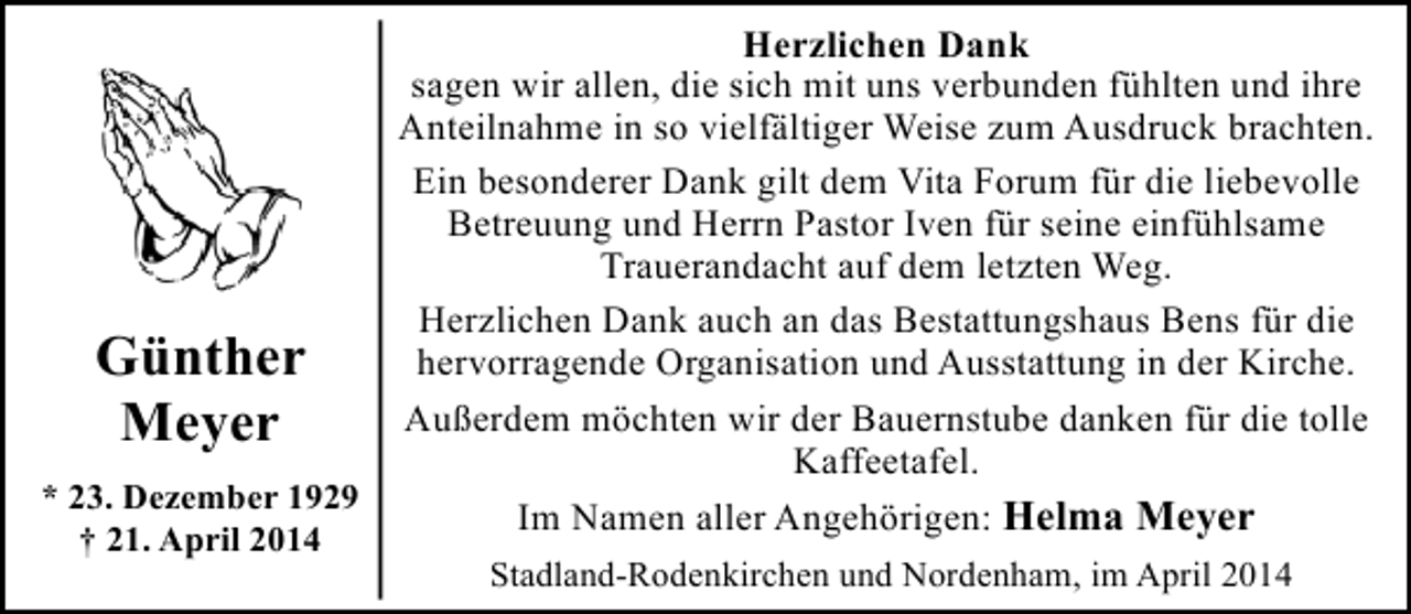<p>Herzlichen Dank<br />sagen wir allen, die sich mit uns verbunden fühlten und ihre<br />Anteilnahme in so vielfältiger Weise zum Ausdruck brachten.<br />Ein besonderer Dank gilt dem Vita Forum für die liebevolle<br />Betreuung und Herrn Pastor Iven für seine einfühlsame<br />Trauerandacht auf dem letzten Weg.<br />Herzlichen Dank auch an das Bestattungshaus Bens für die<br />hervorragende Organisation und Ausstattung in der Kirche.<br />Günther<br />Außerdem möchten wir der Bauernstube danken für die tolle<br />Meyer<br />Kaffeetafel.<br />* 23. Dezember 1929<br />Im Namen aller Angehörigen: Helma Meyer<br />† 21. April 2014<br />Stadland-Rodenkirchen und Nordenham, im April 2014</p>