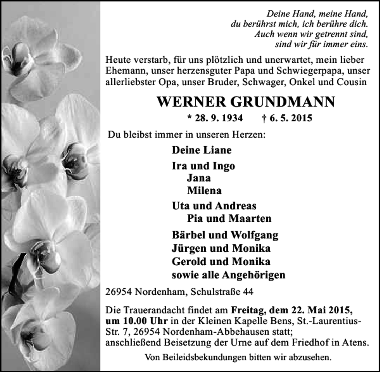 <p>Deine Hand, meine Hand,<br />du berührst mich, ich berühre dich.<br />Auch wenn wir getrennt sind,<br />sind wir für immer eins.</p><p>Heute verstarb, für uns plötzlich und unerwartet, mein lieber<br />Ehemann, unser herzensguter Papa und Schwiegerpapa, unser<br />allerliebster Opa, unser Bruder, Schwager, Onkel und Cousin</p><p>WERNER GRUNDMANN<br />* 28. 9. 1934</p><p>† 6. 5. 2015</p><p>Du bleibst immer in unseren Herzen:</p><p>Deine Liane<br />Ira und Ingo<br />Jana<br />Milena<br />Uta und Andreas<br />Pia und Maarten<br />Bärbel und Wolfgang<br />Jürgen und Monika<br />Gerold und Monika<br />sowie alle Angehörigen<br />26954 Nordenham, Schulstraße 44<br />Die Trauerandacht findet am Freitag, dem 22. Mai 2015,<br />um 10.00 Uhr in der Kleinen Kapelle Bens, St.-LaurentiusStr. 7, 26954 Nordenham-Abbehausen statt;<br />anschließend Beisetzung der Urne auf dem Friedhof in Atens.<br />Von Beileidsbekundungen bitten wir abzusehen.</p>