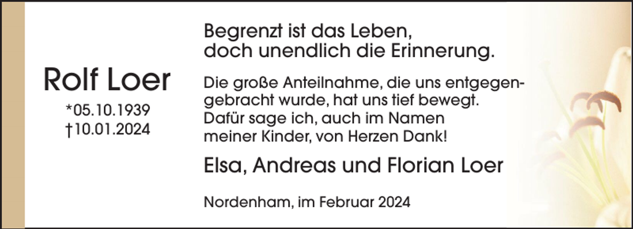<p>Rolf Loer<br />*05.10.1939<br />†10.01.2024</p><p>Begrenzt ist das Leben,<br />doch unendlich die Erinnerung.<br />Die große Anteilnahme, die uns entgegengebracht wurde, hat uns tief bewegt.<br />Dafür sage ich, auch im Namen<br />meiner Kinder, von Herzen Dank!</p><p>Elsa, Andreas und Florian Loer<br />Nordenham, im Februar 2024</p>