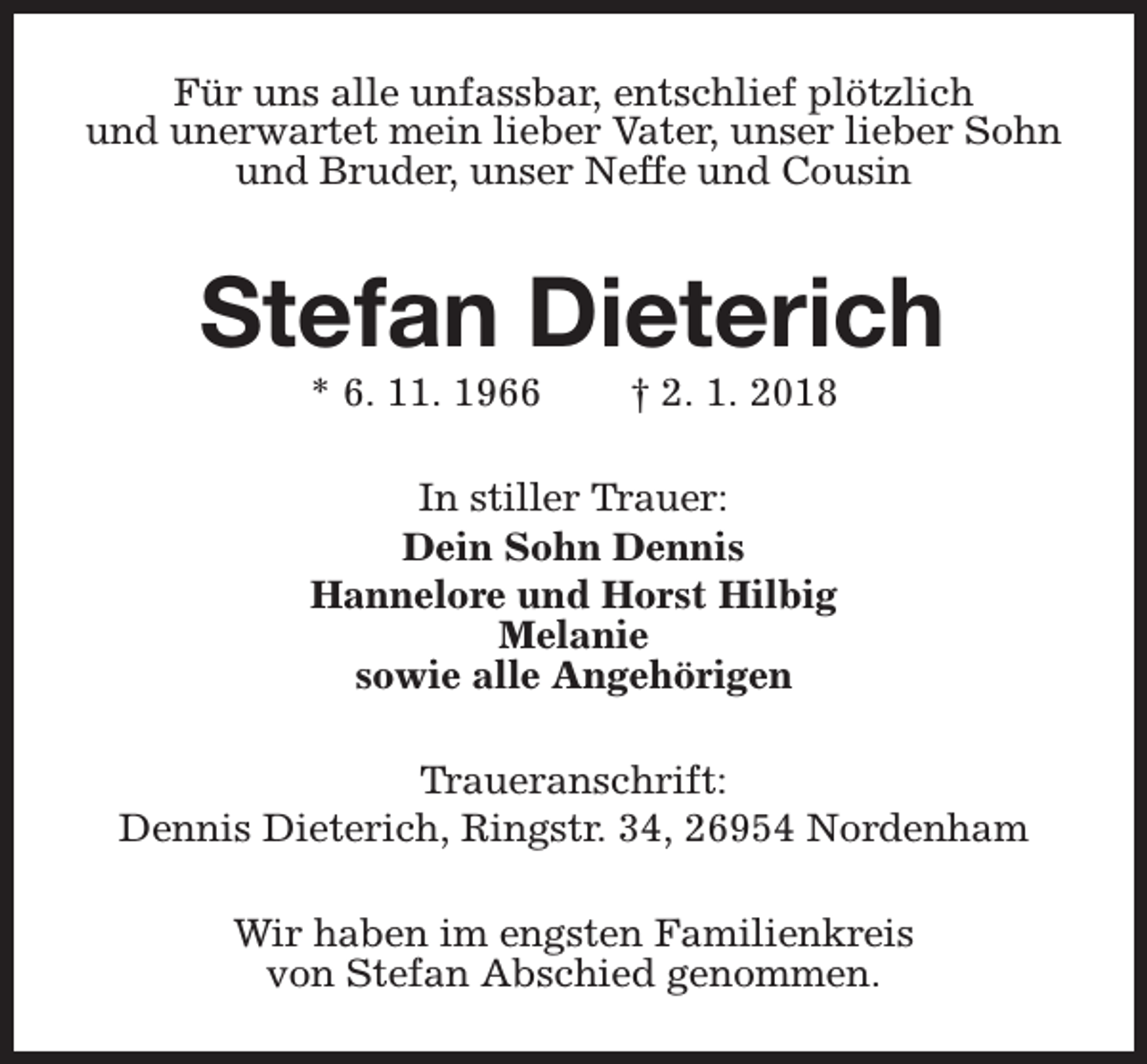 <p>Für uns alle unfassbar, entschlief plötzlich<br />und unerwartet mein lieber Vater, unser lieber Sohn<br />und Bruder, unser Neffe und Cousin</p><p>Stefan Dieterich<br />* 6. 11. 1966</p><p>† 2. 1. 2018</p><p>In stiller Trauer:<br />Dein Sohn Dennis<br />Hannelore und Horst Hilbig<br />Melanie<br />sowie alle Angehörigen<br />Traueranschrift:<br />Dennis Dieterich, Ringstr. 34, 26954 Nordenham<br />Wir haben im engsten Familienkreis<br />von Stefan Abschied genommen.</p>