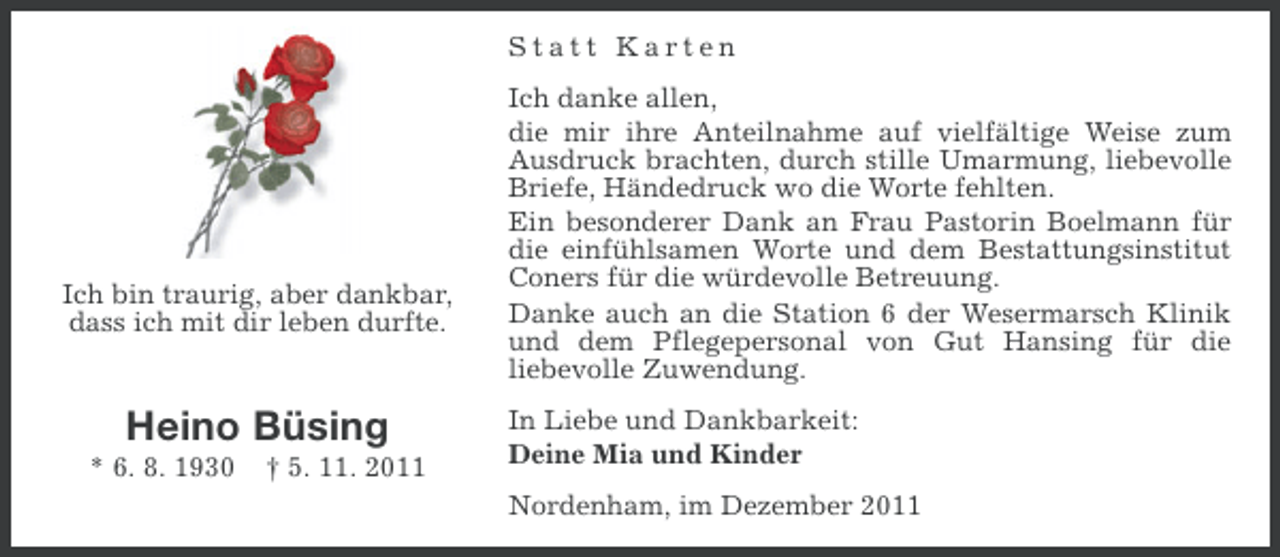 <p>Statt Karten</p><p>Ich bin traurig, aber dankbar,<br />dass ich mit dir leben durfte.</p><p>Heino Büsing<br />* 6. 8. 1930</p><p>† 5. 11. 2011</p><p>Ich danke allen,<br />die mir ihre Anteilnahme auf vielfältige Weise zum<br />Ausdruck brachten, durch stille Umarmung, liebevolle<br />Briefe, Händedruck wo die Worte fehlten.<br />Ein besonderer Dank an Frau Pastorin Boelmann für<br />die einfühlsamen Worte und dem Bestattungsinstitut<br />Coners für die würdevolle Betreuung.<br />Danke auch an die Station 6 der Wesermarsch Klinik<br />und dem Pflegepersonal von Gut Hansing für die<br />liebevolle Zuwendung.<br />In Liebe und Dankbarkeit:<br />Deine Mia und Kinder<br />Nordenham, im Dezember 2011</p>