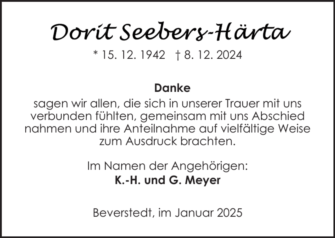 <p>* 15. 12. 1942 † 8. 12. 2024<br />Danke<br />sagen wir allen, die sich in unserer Trauer mit uns<br />verbunden fühlten, gemeinsam mit uns Abschied<br />nahmen und ihre Anteilnahme auf vielfältige Weise<br />zum Ausdruck brachten.<br />Im Namen der Angehörigen:<br />K.-H. und G. Meyer<br />Beverstedt, im Januar 2025</p>
