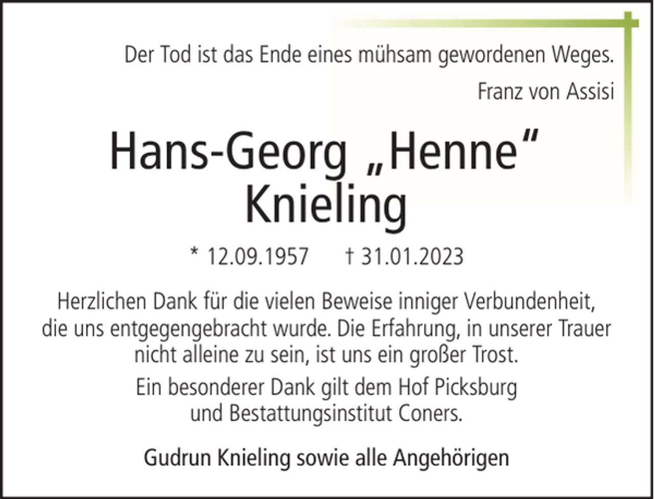 <p>Der Tod ist das Ende eines mühsam gewordenen Weges.<br />Franz von Assisi</p><p>Hans-Georg „Henne“<br />Knieling<br />* 12.09.1957</p><p>† 31.01.2023</p><p>Herzlichen Dank für die vielen Beweise inniger Verbundenheit,<br />die uns entgegengebracht wurde. Die Erfahrung, in unserer Trauer<br />nicht alleine zu sein, ist uns ein großer Trost.<br />Ein besonderer Dank gilt dem Hof Picksburg<br />und Bestattungsinstitut Coners.<br />Gudrun Knieling sowie alle Angehörigen</p>