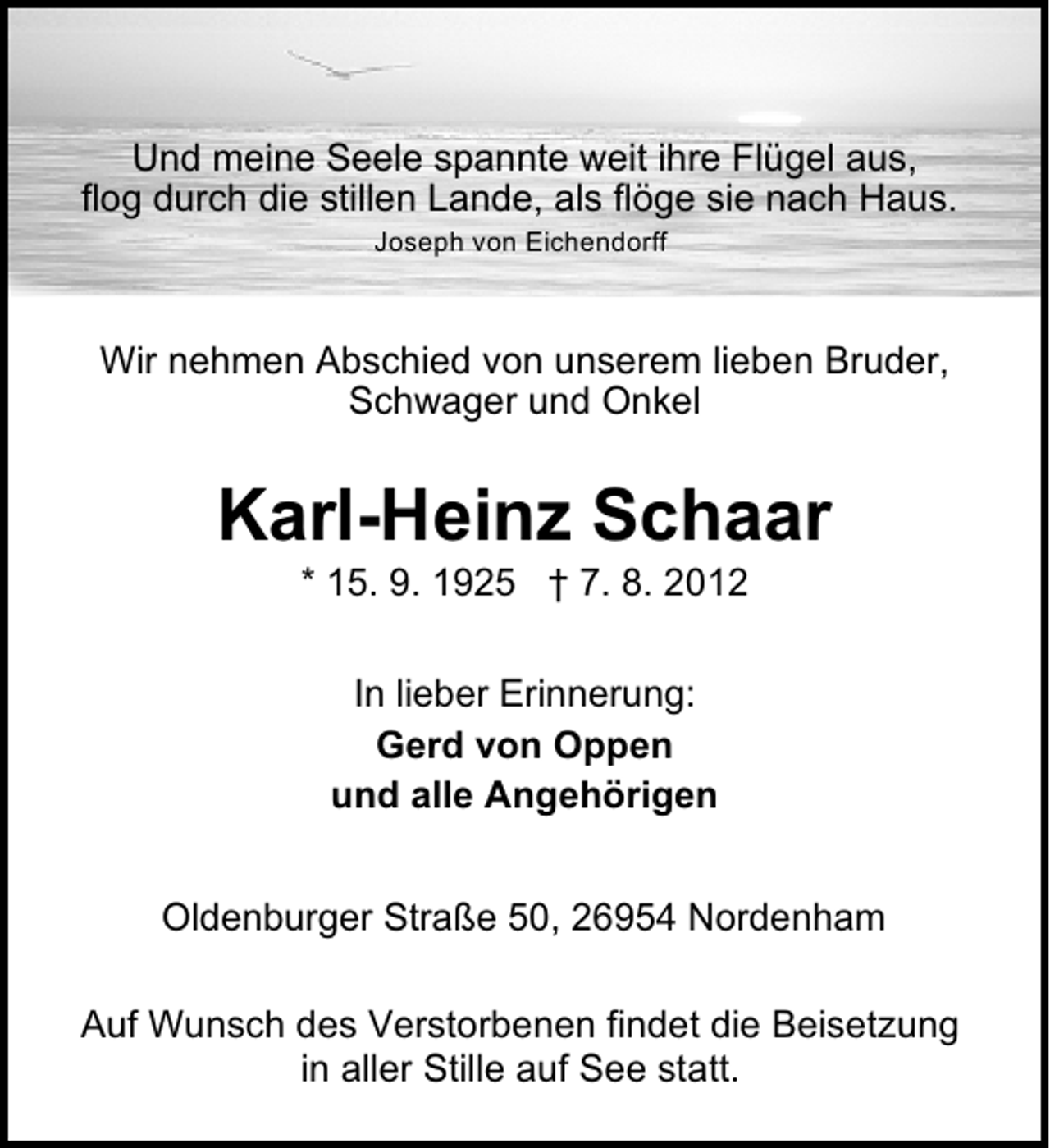 <p>Und meine Seele spannte weit ihre Flügel aus,<br />flog durch die stillen Lande, als flöge sie nach Haus.<br />Joseph von Eichendorff</p><p>Wir nehmen Abschied von unserem lieben Bruder,<br />Schwager und Onkel</p><p>Karl-Heinz Schaar<br />* 15. 9. 1925 † 7. 8. 2012<br />In lieber Erinnerung:<br />Gerd von Oppen<br />und alle Angehörigen<br />Oldenburger Straße 50, 26954 Nordenham<br />Auf Wunsch des Verstorbenen findet die Beisetzung<br />in aller Stille auf See statt.</p>