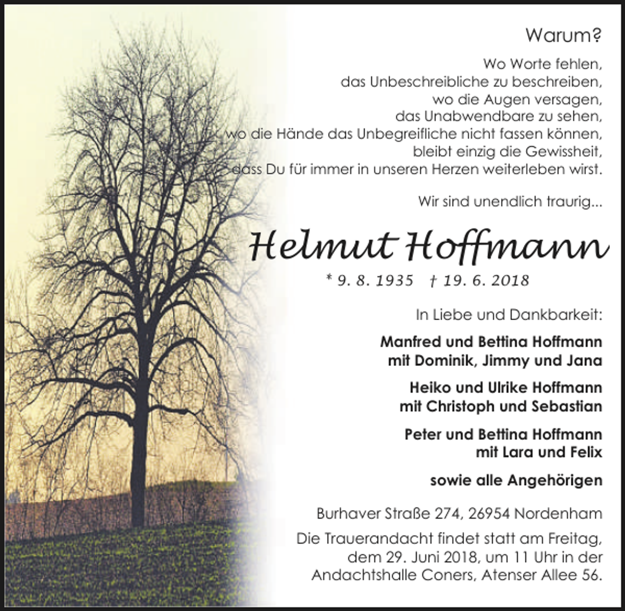 <p>Warum?<br />Wo Worte fehlen,<br />das Unbeschreibliche zu beschreiben,<br />wo die Augen versagen,<br />das Unabwendbare zu sehen,<br />wo die Hände das Unbegreifliche nicht fassen können,<br />bleibt einzig die Gewissheit,<br />dass Du für immer in unseren Herzen weiterleben wirst.<br />Wir sind unendlich traurig...</p><p>Helmut Hoffmann<br />* 9. 8. 1935</p><p>† 19. 6. 2018</p><p>In Liebe und Dankbarkeit:<br />Manfred und Bettina Hoffmann<br />mit Dominik, Jimmy und Jana<br />Heiko und Ulrike Hoffmann<br />mit Christoph und Sebastian<br />Peter und Bettina Hoffmann<br />mit Lara und Felix<br />sowie alle Angehörigen<br />Burhaver Straße 274, 26954 Nordenham<br />Die Trauerandacht findet statt am Freitag,<br />dem 29. Juni 2018, um 11 Uhr in der<br />Andachtshalle Coners, Atenser Allee 56.</p>