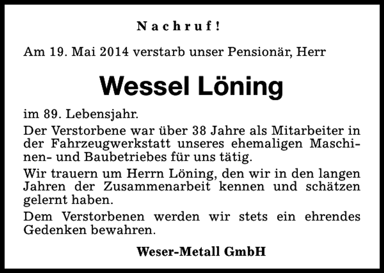 <p>Nachruf!<br />Am 19. Mai 2014 verstarb unser Pensionär, Herr</p><p>Wessel Löning<br />im 89. Lebensjahr.<br />Der Verstorbene war über 38 Jahre als Mitarbeiter in<br />der Fahrzeugwerkstatt unseres ehemaligen Maschinen- und Baubetriebes für uns tätig.<br />Wir trauern um Herrn Löning, den wir in den langen<br />Jahren der Zusammenarbeit kennen und schätzen<br />gelernt haben.<br />Dem Verstorbenen werden wir stets ein ehrendes<br />Gedenken bewahren.<br />Weser-Metall GmbH</p>