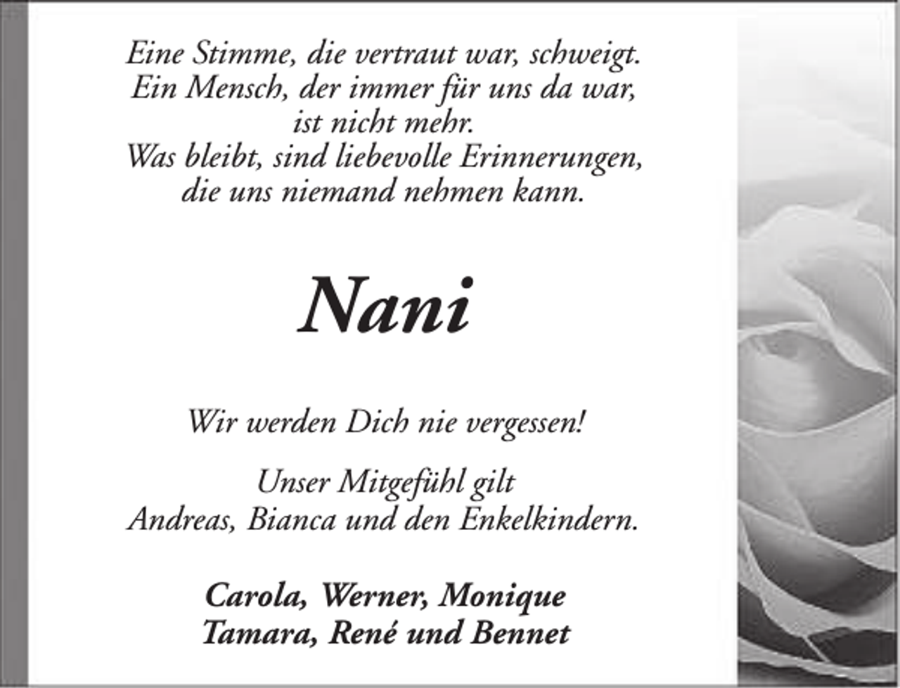 <p>Eine Stimme, die vertraut war, schweigt.<br />Ein Mensch, der immer für uns da war,<br />ist nicht mehr.<br />Was bleibt, sind liebevolle Erinnerungen,<br />die uns niemand nehmen kann.</p><p>Nani<br />Wir werden Dich nie vergessen!<br />Unser Mitgefühl gilt<br />Andreas, Bianca und den Enkelkindern.<br />Carola, Werner, Monique<br />Tamara, René und Bennet</p>
