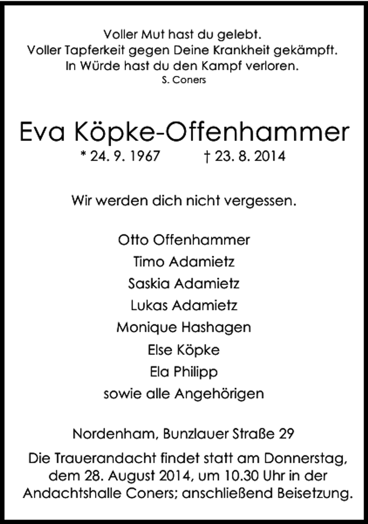 <p>Voller Mut hast du gelebt.<br />Voller Tapferkeit gegen Deine Krankheit gekämpft.<br />In Würde hast du den Kampf verloren.<br />S. Coners</p><p>Eva Köpke-Offenhammer<br />* 24. 9. 1967</p><p>† 23. 8. 2014</p><p>Wir werden dich nicht vergessen.<br />Otto Offenhammer<br />Timo Adamietz<br />Saskia Adamietz<br />Lukas Adamietz<br />Monique Hashagen<br />Else Köpke<br />Ela Philipp<br />sowie alle Angehörigen<br />Nordenham, Bunzlauer Straße 29<br />Die Trauerandacht findet statt am Donnerstag,<br />dem 28. August 2014, um 10.30 Uhr in der<br />Andachtshalle Coners; anschließend Beisetzung.</p>