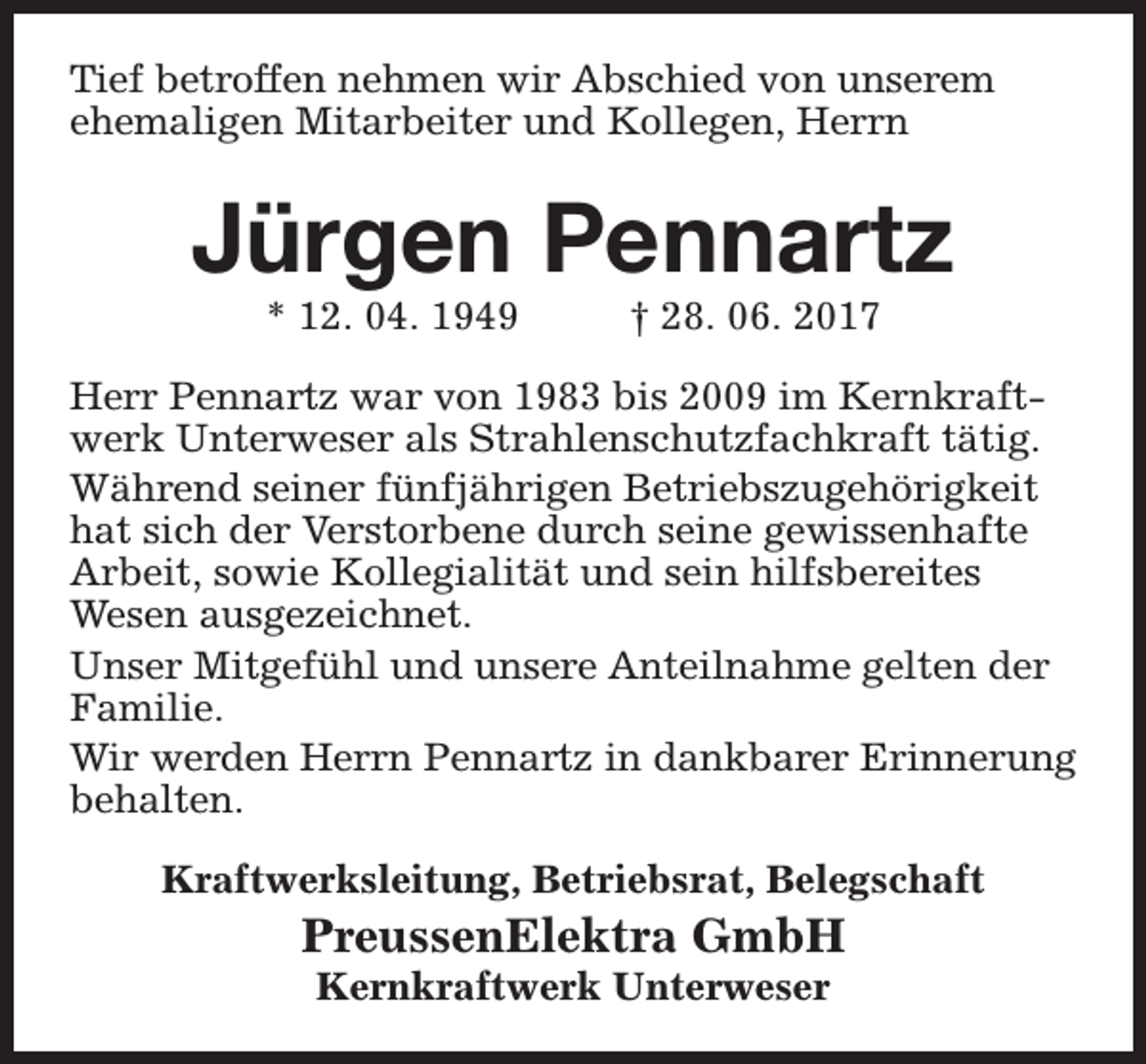 <p>Tief betroffen nehmen wir Abschied von unserem<br />ehemaligen Mitarbeiter und Kollegen, Herrn</p><p>Jürgen Pennartz<br />* 12. 04. 1949</p><p>† 28. 06. 2017</p><p>Herr Pennartz war von 1983 bis 2009 im Kernkraftwerk Unterweser als Strahlenschutzfachkraft tätig.<br />Während seiner fünfjährigen Betriebszugehörigkeit<br />hat sich der Verstorbene durch seine gewissenhafte<br />Arbeit, sowie Kollegialität und sein hilfsbereites<br />Wesen ausgezeichnet.<br />Unser Mitgefühl und unsere Anteilnahme gelten der<br />Familie.<br />Wir werden Herrn Pennartz in dankbarer Erinnerung<br />behalten.<br />Kraftwerksleitung, Betriebsrat, Belegschaft</p><p>PreussenElektra GmbH<br />Kernkraftwerk Unterweser</p>