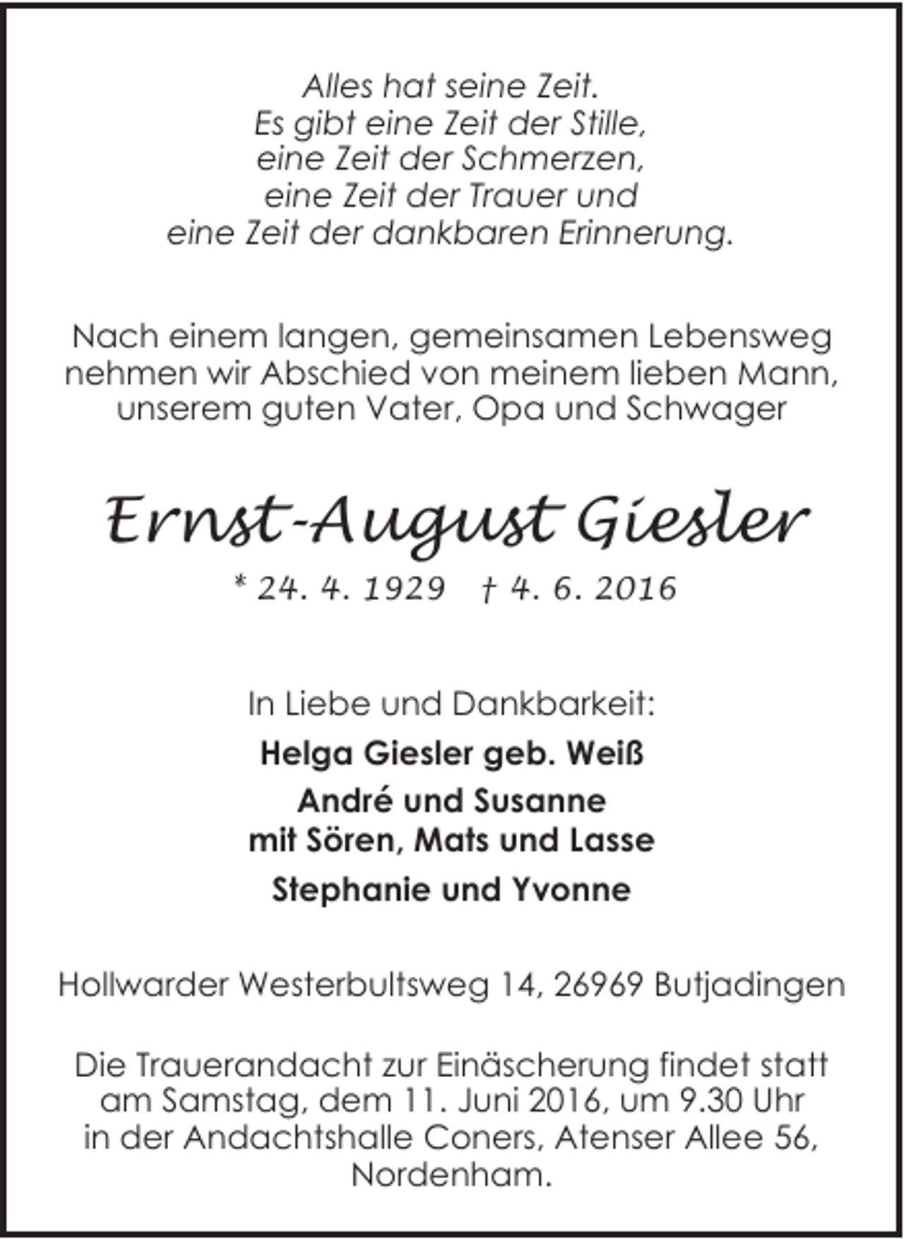 <p>Alles hat seine Zeit.<br />Es gibt eine Zeit der Stille,<br />eine Zeit der Schmerzen,<br />eine Zeit der Trauer und<br />eine Zeit der dankbaren Erinnerung.<br />Nach einem langen, gemeinsamen Lebensweg<br />nehmen wir Abschied von meinem lieben Mann,<br />unserem guten Vater, Opa und Schwager</p><p>Ernst-August Giesler<br />* 24. 4. 1929</p><p>† 4. 6. 2016</p><p>In Liebe und Dankbarkeit:<br />Helga Giesler geb. Weiß<br />André und Susanne<br />mit Sören, Mats und Lasse<br />Stephanie und Yvonne<br />Hollwarder Westerbultsweg 14, 26969 Butjadingen<br />Die Trauerandacht zur Einäscherung findet statt<br />am Samstag, dem 11. Juni 2016, um 9.30 Uhr<br />in der Andachtshalle Coners, Atenser Allee 56,<br />Nordenham.</p>
