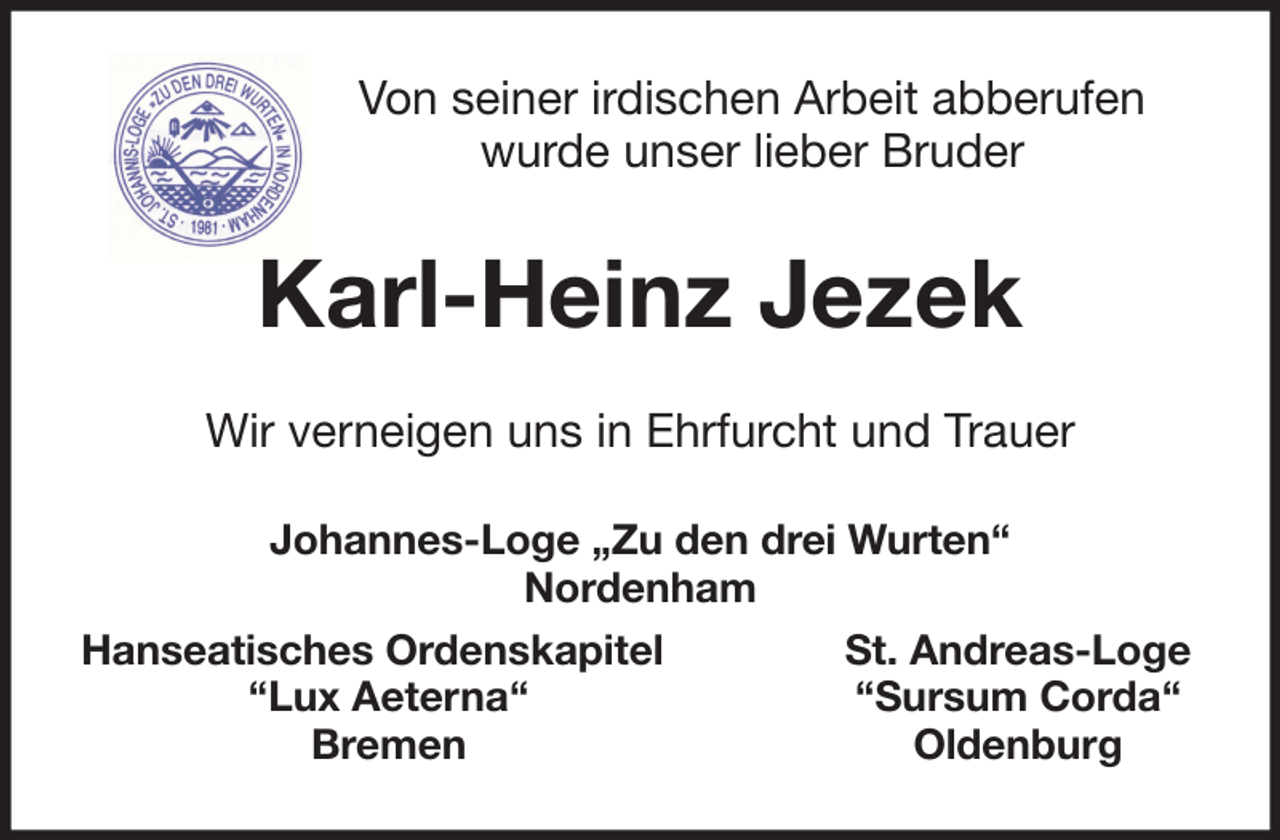 <p>Von seiner irdischen Arbeit abberufen<br />wurde unser lieber Bruder</p><p>Karl-Heinz Jezek<br />Wir verneigen uns in Ehrfurcht und Trauer<br />Johannes-Loge „Zu den drei Wurten“<br />Nordenham<br />Hanseatisches Ordenskapitel<br />‘‘Lux Aeterna‘‘<br />Bremen</p><p>St. Andreas-Loge<br />‘‘Sursum Corda‘‘<br />Oldenburg</p>