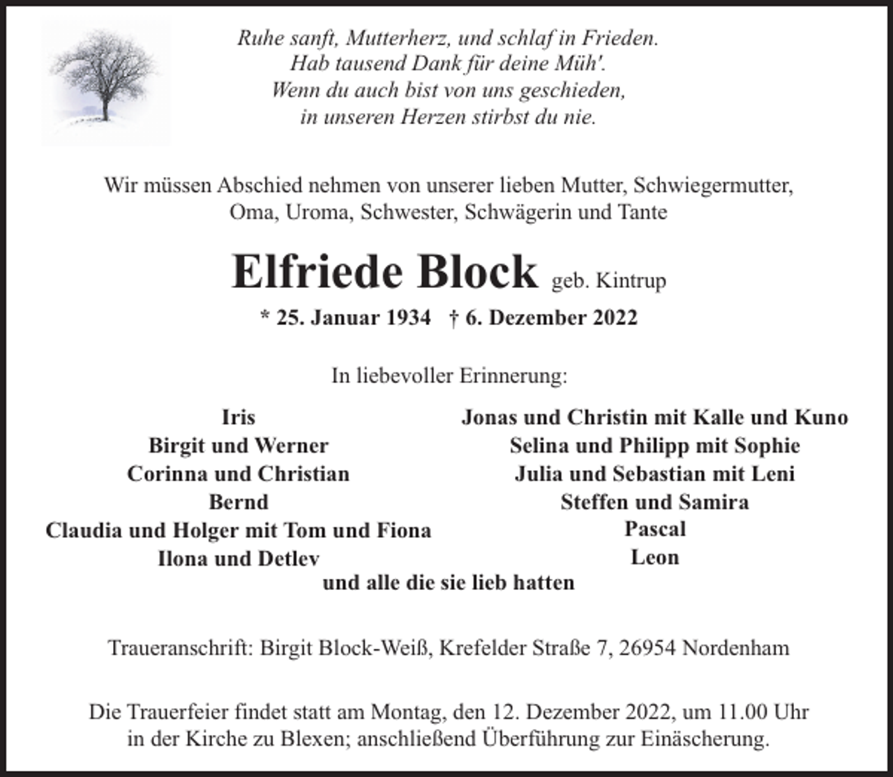 <p>Ruhe sanft, Mutterherz, und schlaf in Frieden.<br />Hab tausend Dank für deine Müh'.<br />Wenn du auch bist von uns geschieden,<br />in unseren Herzen stirbst du nie.<br />Wir müssen Abschied nehmen von unserer lieben Mutter, Schwiegermutter,<br />Oma, Uroma, Schwester, Schwägerin und Tante</p><p>Elfriede Block geb. Kintrup<br />* 25. Januar 1934 † 6. Dezember 2022<br />In liebevoller Erinnerung:<br />Iris<br />Jonas und Christin mit Kalle und Kuno<br />Selina und Philipp mit Sophie<br />Birgit und Werner<br />Julia und Sebastian mit Leni<br />Corinna und Christian<br />Steffen und Samira<br />Bernd<br />Pascal<br />Claudia und Holger mit Tom und Fiona<br />Leon<br />Ilona und Detlev<br />und alle die sie lieb hatten<br />Traueranschrift: Birgit Block-Weiß, Krefelder Straße 7, 26954 Nordenham<br />Die Trauerfeier findet statt am Montag, den 12. Dezember 2022, um 11.00 Uhr<br />in der Kirche zu Blexen; anschließend Überführung zur Einäscherung.</p>