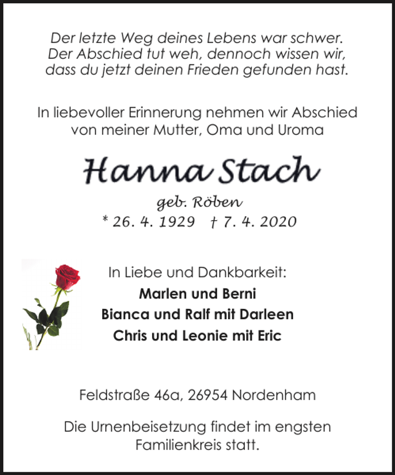 <p>Der letzte Weg deines Lebens war schwer.<br />Der Abschied tut weh, dennoch wissen wir,<br />dass du jetzt deinen Frieden gefunden hast.<br />In liebevoller Erinnerung nehmen wir Abschied<br />von meiner Mutter, Oma und Uroma</p><p>geb. Röben<br />* 26. 4. 1929 † 7. 4. 2020</p><p>In Liebe und Dankbarkeit:<br />Marlen und Berni<br />Bianca und Ralf mit Darleen<br />Chris und Leonie mit Eric</p><p>Feldstraße 46a, 26954 Nordenham<br />Die Urnenbeisetzung findet im engsten<br />Familienkreis statt.</p>
