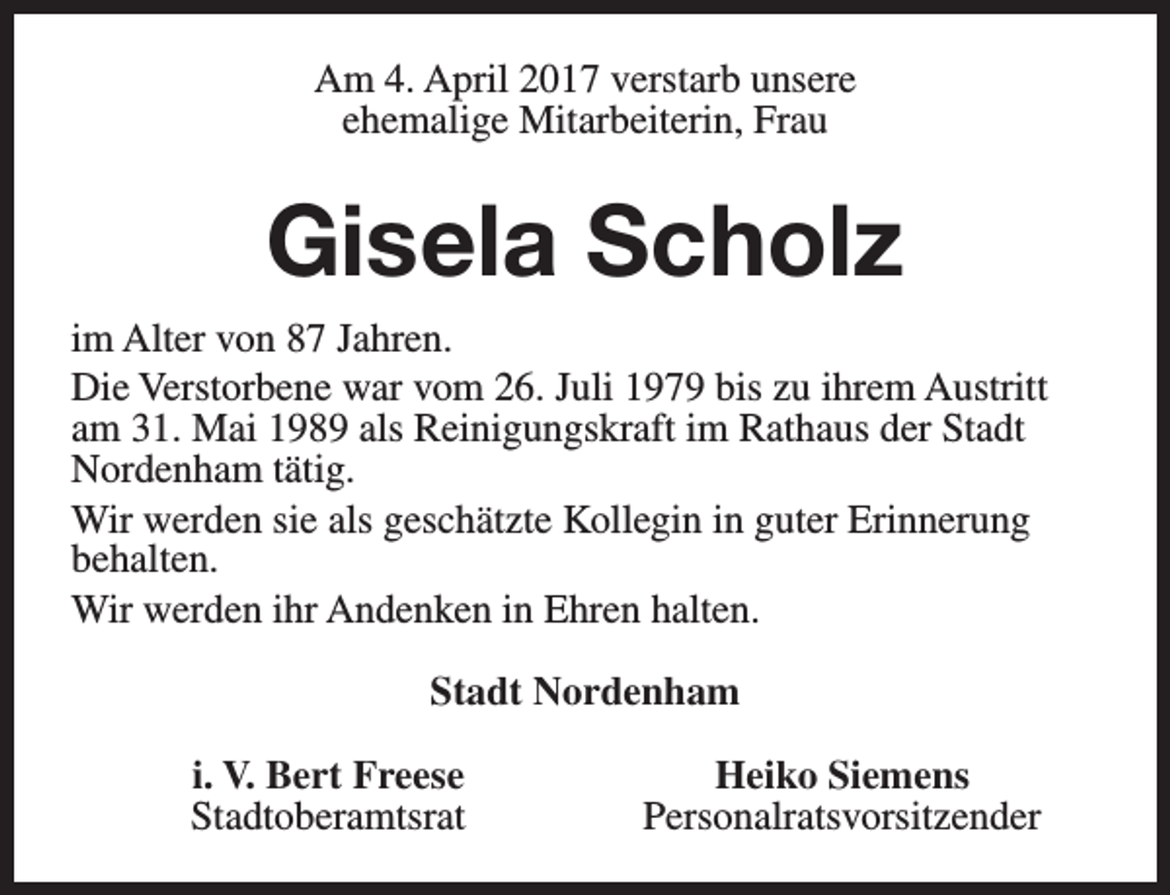 <p>Am 4. April 2017 verstarb unsere<br />ehemalige Mitarbeiterin, Frau</p><p>Gisela Scholz<br />im Alter von 87 Jahren.<br />Die Verstorbene war vom 26. Juli 1979 bis zu ihrem Austritt<br />am 31. Mai 1989 als Reinigungskraft im Rathaus der Stadt<br />Nordenham tätig.<br />Wir werden sie als geschätzte Kollegin in guter Erinnerung<br />behalten.<br />Wir werden ihr Andenken in Ehren halten.<br />Stadt Nordenham<br />i. V. Bert Freese<br />Stadtoberamtsrat</p><p>Heiko Siemens<br />Personalratsvorsitzender</p>