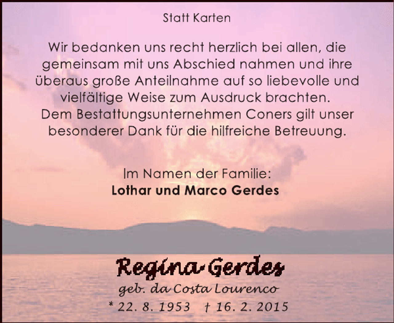 <p>Statt Karten</p>
<p>Wir bedanken uns recht herzlich bei allen, die<br />gemeinsam mit uns Abschied nahmen und ihre<br />überaus große Anteilnahme auf so liebevolle und<br />vielfältige Weise zum Ausdruck brachten.<br />Dem Bestattungsunternehmen Coners gilt unser<br />besonderer Dank für die hilfreiche Betreuung.<br />Im Namen der Familie:<br />Lothar und Marco Gerdes</p>
<p>geb a ost<br />geb da Cost Lourenco<br />eb.<br />sta our nc<br />urenco<br />* 22. 8. 1953 † 16. 2. 2015</p>