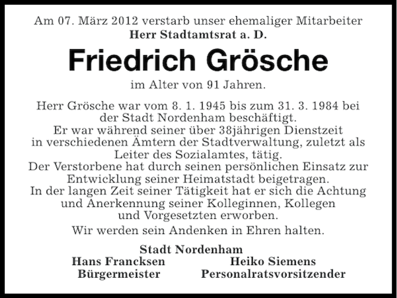 <p>Am 07. März 2012 verstarb unser ehemaliger Mitarbeiter<br />Herr Stadtamtsrat a. D.</p><p>Friedrich Grösche<br />im Alter von 91 Jahren.<br />Herr Grösche war vom 8. 1. 1945 bis zum 31. 3. 1984 bei<br />der Stadt Nordenham beschäftigt.<br />Er war während seiner über 38jährigen Dienstzeit<br />in verschiedenen Ämtern der Stadtverwaltung, zuletzt als<br />Leiter des Sozialamtes, tätig.<br />Der Verstorbene hat durch seinen persönlichen Einsatz zur<br />Entwicklung seiner Heimatstadt beigetragen.<br />In der langen Zeit seiner Tätigkeit hat er sich die Achtung<br />und Anerkennung seiner Kolleginnen, Kollegen<br />und Vorgesetzten erworben.<br />Wir werden sein Andenken in Ehren halten.<br />Stadt Nordenham<br />Hans Francksen<br />Heiko Siemens<br />Bürgermeister<br />Personalratsvorsitzender</p>