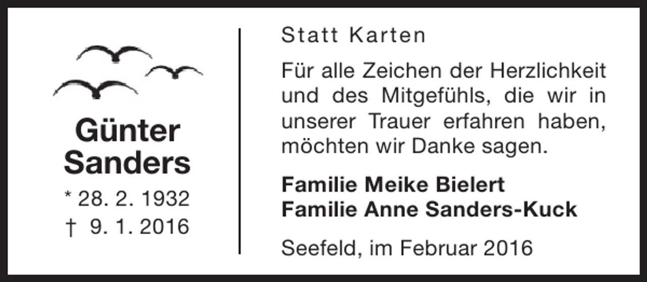 <p>S t a t t K a rt e n</p><p>Günter<br />Sanders<br />* 28. 2. 1932<br />† 9. 1. 2016</p><p>Für alle Zeichen der Herzlichkeit<br />und des Mitgefühls, die wir in<br />unserer Trauer erfahren haben,<br />möchten wir Danke sagen.<br />Familie Meike Bielert<br />Familie Anne Sanders-Kuck<br />Seefeld, im Februar 2016</p>