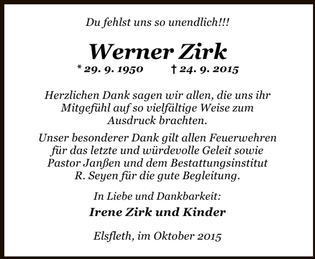 <p>Du fehlst uns so unendlich!!!</p><p>Werner Zirk</p><p>* 29. 9. 1950</p><p>† 24. 9. 2015</p><p>Herzlichen Dank sagen wir allen, die uns ihr<br />Mitgefühl auf so vielfältige Weise zum<br />Ausdruck brachten.<br />Unser besonderer Dank gilt allen Feuerwehren<br />für das letzte und würdevolle Geleit sowie<br />Pastor Janßen und dem Bestattungsinstitut<br />R. Seyen für die gute Begleitung.<br />In Liebe und Dankbarkeit:</p><p>Irene Zirk und Kinder<br />Elsfleth, im Oktober 2015</p>