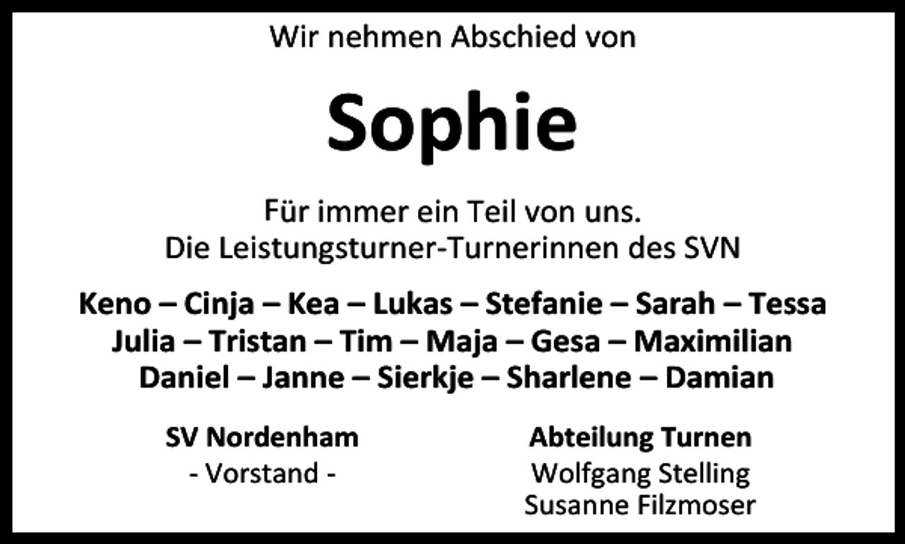 <p>Wir nehmen Abschied von</p><p>Sophie<br />Für immer ein Teil von uns.<br />Die Leistungsturner-Turnerinnen des SVN<br />Keno – Cinja – Kea – Lukas – Stefanie – Sarah – Tessa<br />Julia – Tristan – Tim – Maja – Gesa – Maximilian<br />Daniel – Janne – Sierkje – Sharlene – Damian<br />SV Nordenham<br />- Vorstand -</p><p>Abteilung Turnen<br />Wolfgang Stelling<br />Susanne Filzmoser</p>