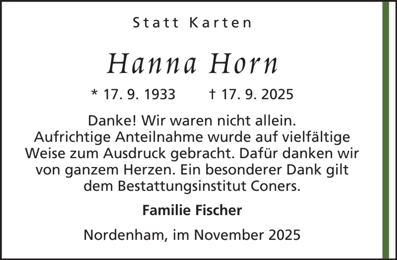 <p>Statt Karten</p><p>Hanna Horn<br />* 17. 9. 1933</p><p>† 17. 9. 2025</p><p>Danke! Wir waren nicht allein.<br />Aufrichtige Anteilnahme wurde auf vielfältige<br />Weise zum Ausdruck gebracht. Dafür danken wir<br />von ganzem Herzen. Ein besonderer Dank gilt<br />dem Bestattungsinstitut Coners.<br />Familie Fischer<br />Nordenham, im November 2025</p>