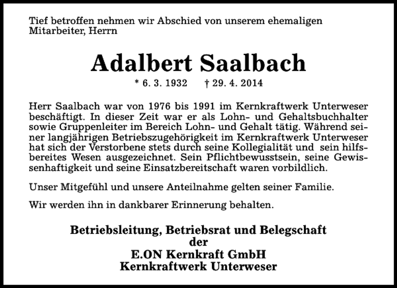 <p>Tief betroffen nehmen wir Abschied von unserem ehemaligen<br />Mitarbeiter, Herrn</p><p>Adalbert Saalbach<br />* 6. 3. 1932</p><p>† 29. 4. 2014</p><p>Herr Saalbach war von 1976 bis 1991 im Kernkraftwerk Unterweser<br />beschäftigt. In dieser Zeit war er als Lohn- und Gehaltsbuchhalter<br />sowie Gruppenleiter im Bereich Lohn- und Gehalt tätig. Während seiner langjährigen Betriebszugehörigkeit im Kernkraftwerk Unterweser<br />hat sich der Verstorbene stets durch seine Kollegialität und sein hilfsbereites Wesen ausgezeichnet. Sein Pflichtbewusstsein, seine Gewissenhaftigkeit und seine Einsatzbereitschaft waren vorbildlich.<br />Unser Mitgefühl und unsere Anteilnahme gelten seiner Familie.<br />Wir werden ihn in dankbarer Erinnerung behalten.</p><p>Betriebsleitung, Betriebsrat und Belegschaft<br />der<br />E.ON Kernkraft GmbH<br />Kernkraftwerk Unterweser</p>