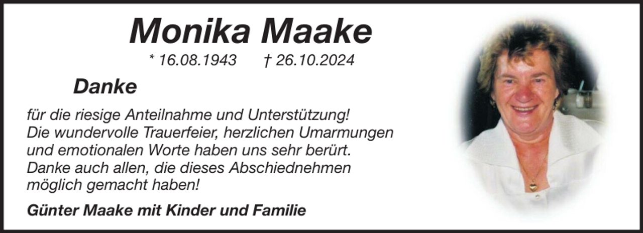 <p>Monika Maake<br />* 16.08.1943</p><p>† 26.10.2024</p><p>Danke<br />für die riesige Anteilnahme und Unterstützung!<br />Die wundervolle Trauerfeier, herzlichen Umarmungen<br />und emotionalen Worte haben uns sehr berürt.<br />Danke auch allen, die dieses Abschiednehmen<br />möglich gemacht haben!<br />Günter Maake mit Kinder und Familie</p>