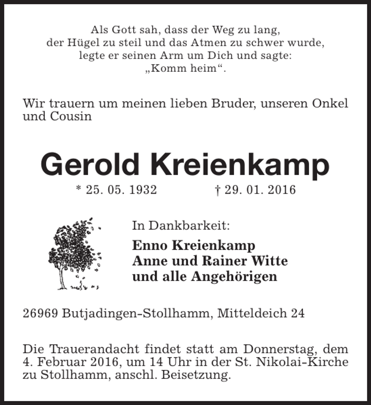 <p>Als Gott sah, dass der Weg zu lang,<br />der Hügel zu steil und das Atmen zu schwer wurde,<br />legte er seinen Arm um Dich und sagte:<br />„Komm heim“.</p><p>Wir trauern um meinen lieben Bruder, unseren Onkel<br />und Cousin</p><p>Gerold Kreienkamp<br />* 25. 05. 1932</p><p>† 29. 01. 2016</p><p>In Dankbarkeit:</p><p>Enno Kreienkamp<br />Anne und Rainer Witte<br />und alle Angehörigen<br />26969 Butjadingen-Stollhamm, Mitteldeich 24<br />Die Trauerandacht findet statt am Donnerstag, dem<br />4. Februar 2016, um 14 Uhr in der St. Nikolai-Kirche<br />zu Stollhamm, anschl. Beisetzung.</p>