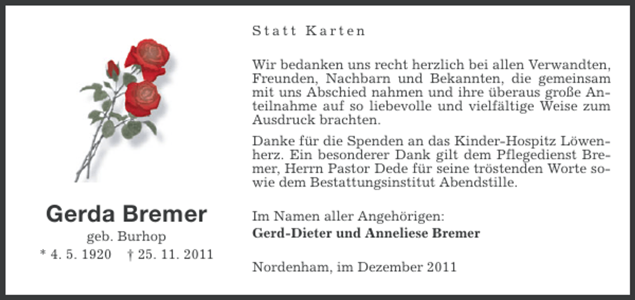 <p>Statt Karten<br />Wir bedanken uns recht herzlich bei allen Verwandten,<br />Freunden, Nachbarn und Bekannten, die gemeinsam<br />mit uns Abschied nahmen und ihre überaus große Anteilnahme auf so liebevolle und vielfältige Weise zum<br />Ausdruck brachten.<br />Danke für die Spenden an das Kinder-Hospitz Löwenherz. Ein besonderer Dank gilt dem Pflegedienst Bremer, Herrn Pastor Dede für seine tröstenden Worte sowie dem Bestattungsinstitut Abendstille.</p><p>Gerda Bremer<br />geb. Burhop<br />* 4. 5. 1920 † 25. 11. 2011</p><p>Im Namen aller Angehörigen:<br />Gerd-Dieter und Anneliese Bremer<br />Nordenham, im Dezember 2011</p>
