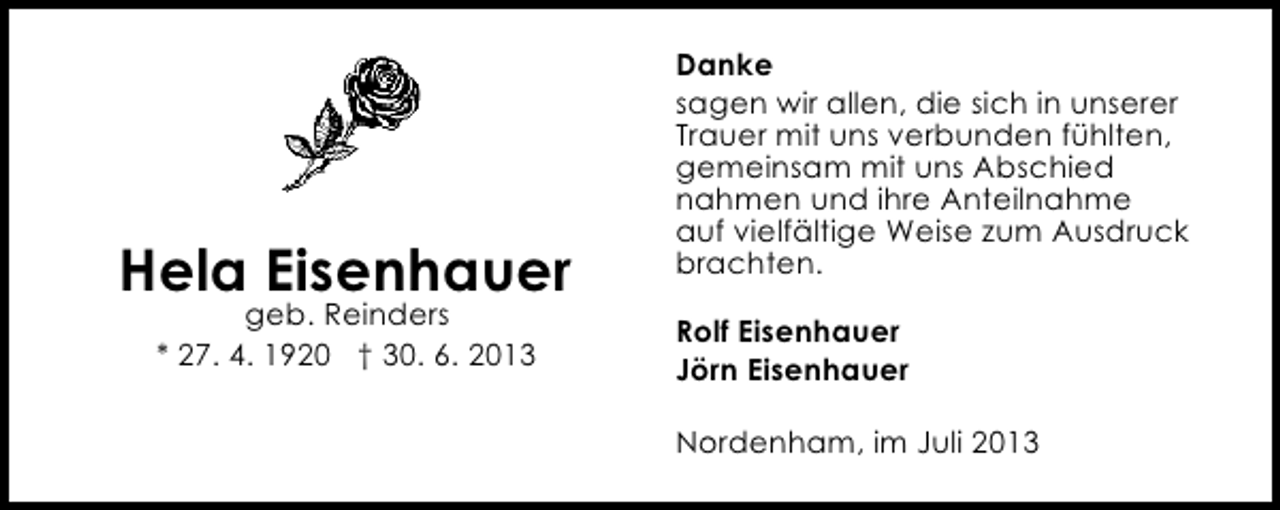 <p>Hela Eisenhauer<br />geb. Reinders<br />* 27. 4. 1920 † 30. 6. 2013</p><p>Danke<br />sagen wir allen, die sich in unserer<br />Trauer mit uns verbunden fühlten,<br />gemeinsam mit uns Abschied<br />nahmen und ihre Anteilnahme<br />auf vielfältige Weise zum Ausdruck<br />brachten.<br />Rolf Eisenhauer<br />Jörn Eisenhauer<br />Nordenham, im Juli 2013</p>