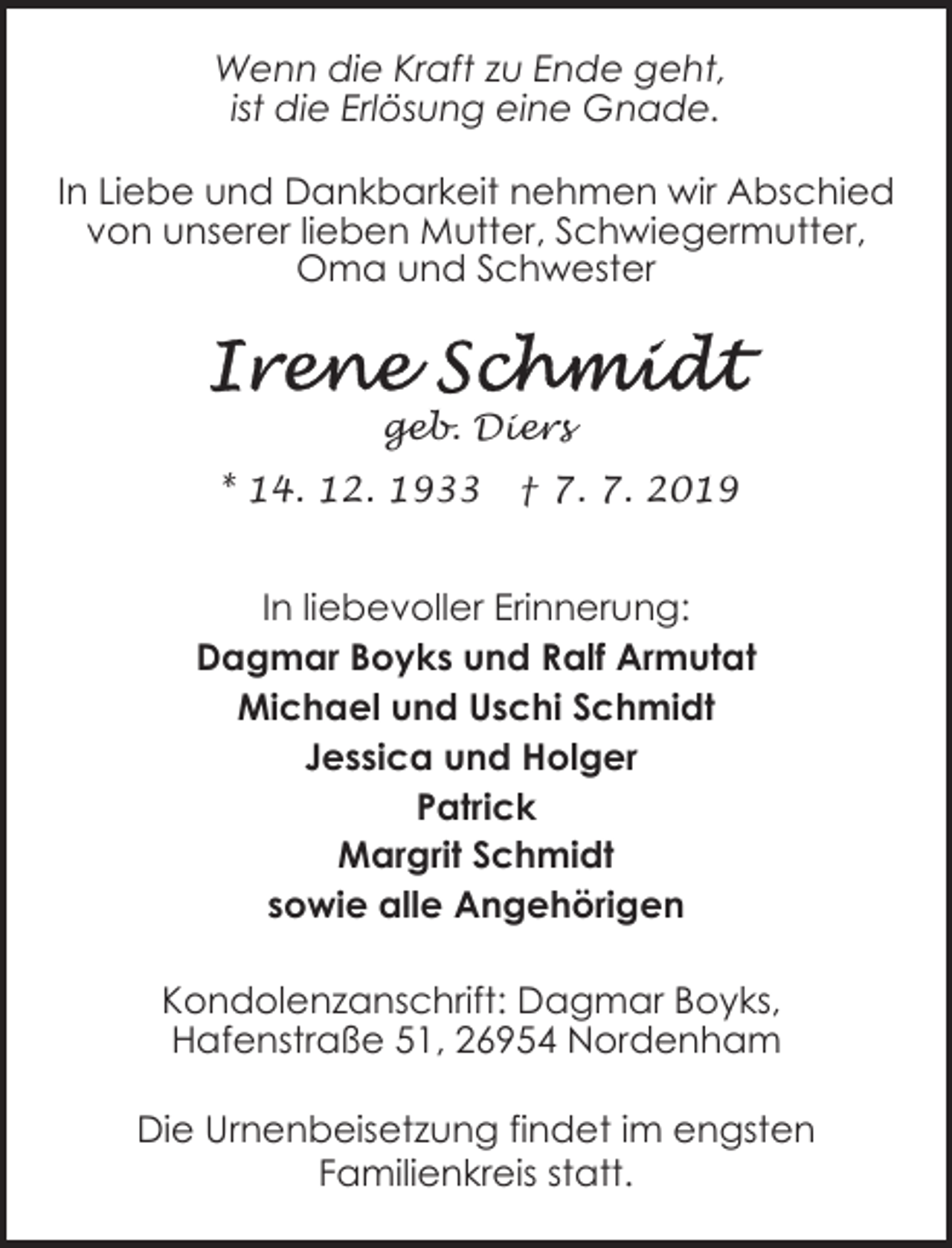 <p>Wenn die Kraft zu Ende geht,<br />ist die Erlösung eine Gnade.<br />In Liebe und Dankbarkeit nehmen wir Abschied<br />von unserer lieben Mutter, Schwiegermutter,<br />Oma und Schwester</p><p>geb. Diers<br />* 14. 12. 1933</p><p>† 7. 7. 2019</p><p>In liebevoller Erinnerung:<br />Dagmar Boyks und Ralf Armutat<br />Michael und Uschi Schmidt<br />Jessica und Holger<br />Patrick<br />Margrit Schmidt<br />sowie alle Angehörigen<br />Kondolenzanschrift: Dagmar Boyks,<br />Hafenstraße 51, 26954 Nordenham</p><p>Die Urnenbeisetzung findet im engsten<br />Familienkreis statt.</p>