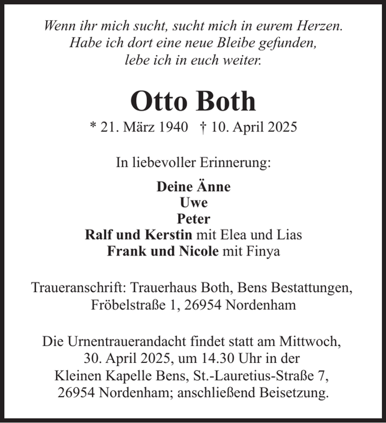 <p>Wenn ihr mich sucht, sucht mich in eurem Herzen.<br />Habe ich dort eine neue Bleibe gefunden,<br />lebe ich in euch weiter.</p><p>Otto Both</p><p>* 21. März 1940 † 10. April 2025<br />In liebevoller Erinnerung:<br />Deine Änne<br />Uwe<br />Peter<br />Ralf und Kerstin mit Elea und Lias<br />Frank und Nicole mit Finya<br />Traueranschrift: Trauerhaus Both, Bens Bestattungen,<br />Fröbelstraße 1, 26954 Nordenham<br />Die Urnentrauerandacht findet statt am Mittwoch,<br />30. April 2025, um 14.30 Uhr in der<br />Kleinen Kapelle Bens, St.-Lauretius-Straße 7,<br />26954 Nordenham; anschließend Beisetzung.</p>