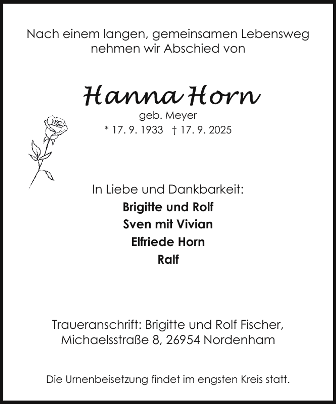 <p>Nach einem langen, gemeinsamen Lebensweg<br />nehmen wir Abschied von</p>
<p>geb. Meyer<br />* 17. 9. 1933 † 17. 9. 2025</p>
<p>In Liebe und Dankbarkeit:<br />Brigitte und Rolf<br />Sven mit Vivian<br />Elfriede Horn<br />Ralf</p>
<p>Traueranschrift: Brigitte und Rolf Fischer,<br />Michaelsstraße 8, 26954 Nordenham<br />Die Urnenbeisetzung findet im engsten Kreis statt.</p>
