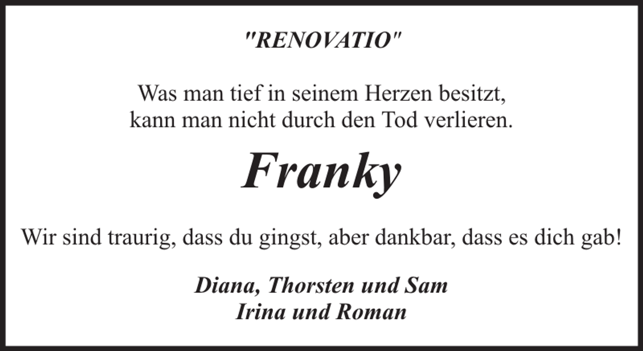 <p>"RENOVATIO"<br />Was man tief in seinem Herzen besitzt,<br />kann man nicht durch den Tod verlieren.</p><p>Franky<br />Wir sind traurig, dass du gingst, aber dankbar, dass es dich gab!<br />Diana, Thorsten und Sam<br />Irina und Roman</p>