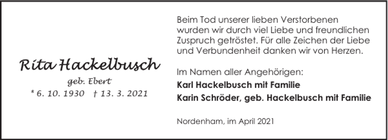 <p>Beim Tod unserer lieben Verstorbenen<br />wurden wir durch viel Liebe und freundlichen<br />Zuspruch getröstet. Für alle Zeichen der Liebe<br />und Verbundenheit danken wir von Herzen.<br />geb. Ebert<br />* 6. 10. 1930</p>
<p>† 13. 3. 2021</p>
<p>Im Namen aller Angehörigen:<br />Karl Hackelbusch mit Familie<br />Karin Schröder, geb. Hackelbusch mit Familie<br />Nordenham, im April 2021</p>