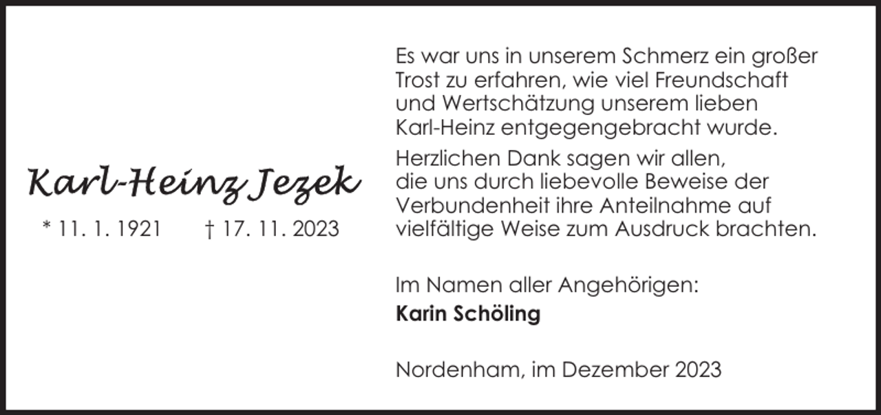 <p>* 11. 1. 1921</p><p>† 17. 11. 2023</p><p>Es war uns in unserem Schmerz ein großer<br />Trost zu erfahren, wie viel Freundschaft<br />und Wertschätzung unserem lieben<br />Karl-Heinz entgegengebracht wurde.<br />Herzlichen Dank sagen wir allen,<br />die uns durch liebevolle Beweise der<br />Verbundenheit ihre Anteilnahme auf<br />vielfältige Weise zum Ausdruck brachten.<br />Im Namen aller Angehörigen:<br />Karin Schöling<br />Nordenham, im Dezember 2023</p>