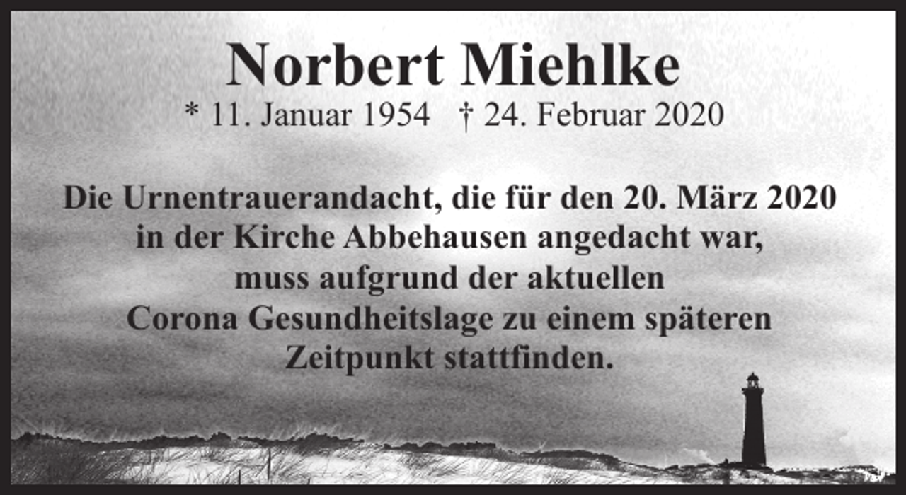 <p>Norbert Miehlke</p><p>* 11. Januar 1954 † 24. Februar 2020<br />Die Urnentrauerandacht, die für den 20. März 2020<br />in der Kirche Abbehausen angedacht war,<br />muss aufgrund der aktuellen<br />Corona Gesundheitslage zu einem späteren<br />Zeitpunkt stattfinden.</p>