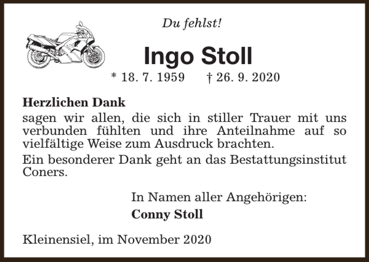 <p>Du fehlst!</p><p>Ingo Stoll</p><p>* 18. 7. 1959</p><p>† 26. 9. 2020</p><p>Herzlichen Dank<br />sagen wir allen, die sich in stiller Trauer mit uns<br />verbunden fühlten und ihre Anteilnahme auf so<br />vielfältige Weise zum Ausdruck brachten.<br />Ein besonderer Dank geht an das Bestattungsinstitut<br />Coners.<br />In Namen aller Angehörigen:<br />Conny Stoll<br />Kleinensiel, im November 2020</p>