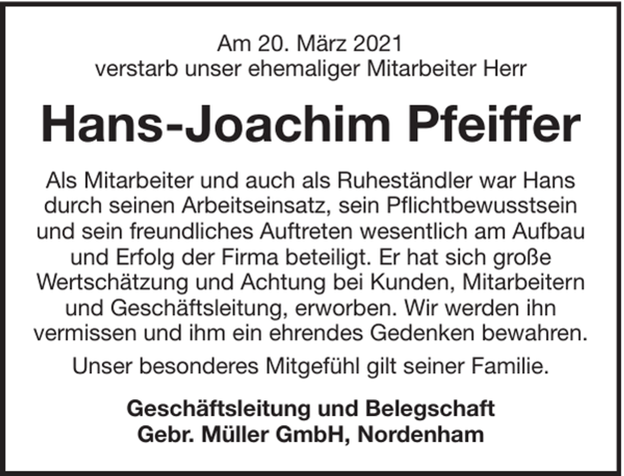 <p>Am 20. März 2021<br />verstarb unser ehemaliger Mitarbeiter Herr</p><p>Hans-Joachim Pfeiffer<br />Als Mitarbeiter und auch als Ruheständler war Hans<br />durch seinen Arbeitseinsatz, sein Pflichtbewusstsein<br />und sein freundliches Auftreten wesentlich am Aufbau<br />und Erfolg der Firma beteiligt. Er hat sich große<br />Wertschätzung und Achtung bei Kunden, Mitarbeitern<br />und Geschäftsleitung, erworben. Wir werden ihn<br />vermissen und ihm ein ehrendes Gedenken bewahren.<br />Unser besonderes Mitgefühl gilt seiner Familie.<br />Geschäftsleitung und Belegschaft<br />Gebr. Müller GmbH, Nordenham</p>